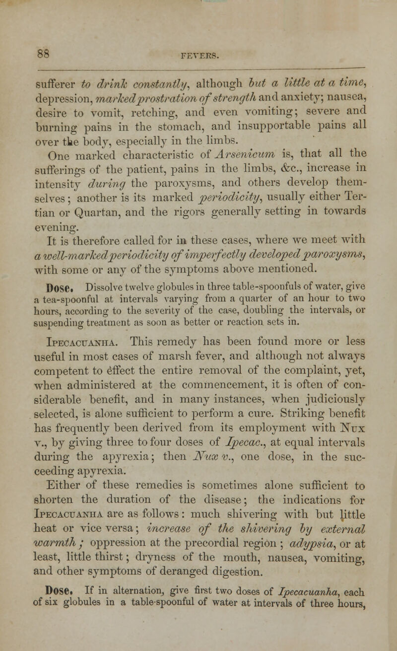 sufferer to drink constantly, although but a little at a time, depression, marked prostration of strength and anxiety; nausea, desire to vomit, retelling, and even vomiting; severe and burning pains in the stomach, and insupportable pains all over the body, especially in the limbs. One marked characteristic of Arsenicum is, that all the sufferings of the patient, pains in the limbs, &c, increase in intensity during the paroxysms, and others develop them- selves ; another is its marked periodicity, usually either Ter- tian or Quartan, and the rigors generally setting in towards evening. It is therefore called for in these cases, where we meet with a well-marked periodicity of imperfectly developed paroxysms, with some or any of the symptoms above mentioned. DOSC Dissolve twelve globules in three table-spoonfuls of water, give a tea-spoonful at intervals varying from a quarter of an hour to two hours, according to the severity of the case, doubling the intervals, or suspending treatment as soon as better or reaction sets in. Ipecacuanha. This remedy has been found more or less useful in most cases of marsh fever, and although not always competent to effect the entire removal of the complaint, yet, when administered at the commencement, it is often of con- siderable benefit, and in many instances, when judiciously selected, is alone sufficient to perform a cure. Striking benefit has frequently been derived from its employment with !Nux v., by giving three to four doses of Ipecac, at equal intervals during the apyrexia; then Nux v., one dose, in the suc- ceeding apyrexia. Either of these remedies is sometimes alone sufficient to shorten the duration of the disease; the indications for Ipecacuanha are as follows: much shivering with but little heat or vice versa; increase of the shivering by external warmth ; oppression at the precordial region ; adypsia, or at least, little thirst; dryness of the mouth, nausea, vomiting, and other symptoms of deranged digestion. DOSC If in alternation, give first two doses of Ipecacuanha, each of six globules in a table-spoonful of water at intervals of three hours,