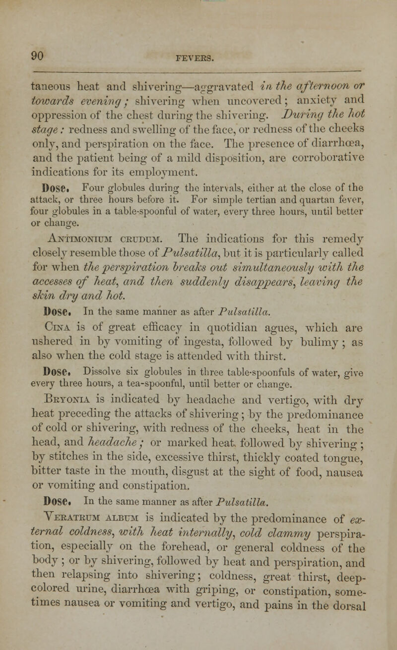 taneous heat and shivering—aggravated in the afternoon or towards evening; shivering when uncovered; anxiety and oppression of the chest during- the shivering'. During the hot stage: redness and swelling of the lace, or redness of the cheeks only, and perspiration on the face. The jjresence of diarrhoea, and the patient being of a mild disposition, are corroborative indications for its employment. Dose. Four globules during the intervals, either at the close of the attack, or three hours before it. For simple tertian and quartan fever, four globules in a table-spoonful of water, every three hours, until better or change. Antevionium crudum. The indications for this remedy closely resemble those of Pulsatilla, but it is particularly called for when the perspiration breaks out simultaneously with the accesses of heat, and then suddenly disappears, leaving the skin dry and hot. Dose. In the same manner as after Pulsatilla. Cina is of great efficacy in quotidian agues, which are ushered in by vomiting of ingesta, followed by bulimy ; as also when the cold stage is attended with thirst. Dose. Dissolve six globules in three table-spoonfuls of water, give every three hours, a tea-spoonfnl, until better or change. Bryonia is indicated by headache and vertigo, with dry heat preceding the attacks of shivering; by the predominance of cold or shivering, with redness of the cheeks, heat in the head, and headache ; or marked heat followed by shivering ; by stitches in the side, excessive thirst, thickly coated tongue, bitter taste in the mouth, disgust at the sight of food, nausea or vomiting and constipation. Dose. In the same manner as after Pulsatilla. Yeratrum album is indicated by the predominance of ex- ternal coldness, with heat internally, cold clammy perspira- tion, especially on the forehead, or general coldness of the body ; or by shivering, followed by heat and perspiration, and then relapsing into shivering; coldness, great thirst, deep- colored urine, diarrhoea with griping, or constipation, some- times nausea or vomiting and vertigo, and pains in the dorsal