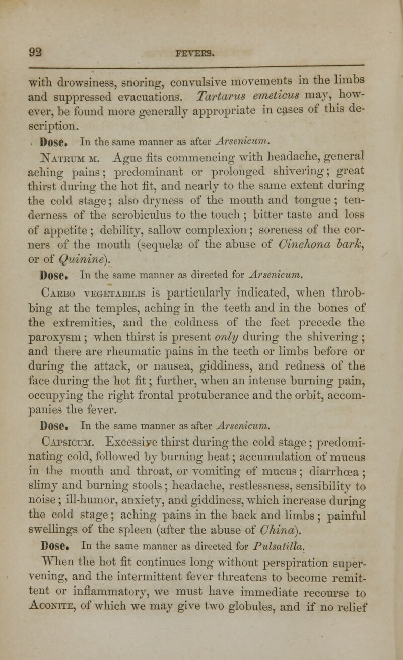 with drowsiness, snoring, convulsive movements in the limbs and suppressed evacuations. Tartarus emeticus may, how- ever, be found more generally appropriate in cases of this de- scription. . Dose• la the same manner as after Arsenicum. Natrum m. Ague fits commencing with headache, general aching pains; predominant or prolonged shivering; great thirst during the hot fit, and nearly to the same extent during the cold stage; also dryness of the mouth and tongue; ten- derness of the scrobiculus to the touch; bitter taste and loss of appetite ; debility, sallow complexion; soreness of the cor- ners of the mouth (sequelae of the abuse of Cinchona bark, or of Quinine). DoSCi In the same manner as directed for Arsenicum. Carbo vegetabilis is particularly indicated, when throb- bing at the temples, aching in the teeth and in the bones of the extremities, and the coldness of the feet precede the paroxysm ; when thirst is present only during the shivering ; and there are rheumatic pains in the teeth or limbs before or during the attack, or nausea, giddiness, and redness of the face during the hot fit; further, when an intense burning pain, occupying the right frontal protuberance and the orbit, accom- panies the fever. Dose* In the same manner as after Arsenicum. Capsicum. Excessiye thirst during the cold stage; predomi- nating cold, followed by burning heat; accumulation of mucus in the mouth and throat, or vomiting of mucus; diarrhoea; slimy and burning stools; headache, restlessness, sensibility to noise ; ill-humor, anxiety, and giddiness, which increase during the cold stage; aching pains in the back and limbs ; painful swellings of the spleen (after the abuse of China). Dose. In the same manner as directed for Pulsatilla. When the hot fit continues long without perspiration super- vening, and the intermittent fever threatens to become remit- tent or inflammatory, we must have immediate recourse to Aconite, of which we may give two globules, and if no relief