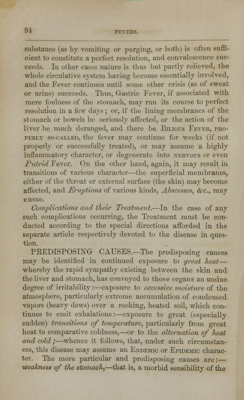 9i substance (as by vomiting or purging, or both) is often suffi- cient to constitute a perfect resolution, and convalescence suc- ceeds. In other cases nature is thus bnt partly relieved, the whole circulative system having become essentially involved, and the Fever continues until some other crisis (as of sweat or urine) succeeds. Thus, Gastric Fever, if associated with mere foulness of the stomach, may run its course to perfect resolution in a few days ; or, if the lining membranes of the stomach or bowels be seriously affected, or the action of the liver be much deranged, and there be Bilious Feveb, pro- perly so-called, the fever may continue for weeks (if not properly or successfully treated), or may assume a highly inflammatory character, or degenerate into nervous or even Putrid Fever. On the other hand, again, it may result in transitions of various character—the superficial membranes, either of the throat or external surface (the skin) may become affected, and Eruptions of various kinds, Abscesses, &c, may ensue. Complications and their Treatment.—In the case of any such complications occurring, the Treatment must be con- ducted according to the special directions afforded in the separate article respectively devoted to the disease in ques- tion. PREDISPOSING CAUSES.—The predisposing causes may be identified in continued exposure to great heat— whereby the rapid sympathy existing between the skin and the liver and stomach, has conveyed to those organs an undue degree of irritability:—exposure to excessive moisture of the atmosphere, particularly extreme accumulation of condensed vapors (heavy dews) over a reeking, heated soil, which con- tinues to emit exhalations:—exposure to great (especially sudden) transitions of temperature, particularly from great heat to comparative coldness,—or to the alternation of heat and cold ;—whence it follows, that, under sucli circumstan- ces, this disease may assume an Endemic or Epidemic charac- ter. The more particular and predisposing causes are:— weakness of the stomach,—that is, a morbid sensibility of the