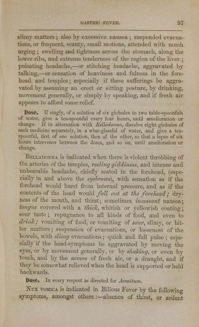 slimy matters ; also by excessive nausea ; suspended evacua- tions, or frequent, scanty, small motions, attended with much urging ; swelling and tightness across the stomach, along the lower ribs, and extreme tenderness of the region of the liver ; pulsating headache,—or stitching headache, aggravated by talking,—or sensation of heaviness and fulness in the fore- head and temples; especially if these sufferings be aggra- vated by assuming an erect or sitting posture, by drinking, movement generally, or simply by speaking, and if fresh air appears to afford some relief. DOS©. If singly, of a solution of six globules to two table-spoonfuls of water, give a tea-spoonful every four hours, until amelioration or change- If in alternation with Belladonna, dissolve eight globules of each medicine separately, in a wine-glassful of water, aud give a tea- spoonful, first of one solution, then of the other, so that a lapse of six hours intervenes between the doses, and so on, until amelioration or change. Belladonna is indicated when there is violent throbbing of the arteries of the temples, reeling giddiness, and intense and unbearable headache, chiefly seated in the forehead, (espe- cially in and above the eyebrovjs), with sensation as if the forehead would burst from internal pressure, and as if the contents of the head would fall out at the forehead; dry- ness of the mouth, and thirst; sometimes incessant nausea; tongue covered with a thick, whitish or yellowish coating; sour taste ; repugnance to all kinds of food, and even to drink; vomiting of food, or vomiting of sour, slimy, or bit- ter matters ; suspension of evacuations, or looseness of the bowels, with slimy evacuations; cpiick and full pulse ; espe- cially if the head-symptoms be aggravated by moving the eyes, or by movement generally, or by shaking, or even by touch, and by the access of fresh air, or a draught, and if they be somewhat relieved when the head is supported or held backwards. Dose. In every respect as directed for Aconitum. ISTux vomica is indicated in Bilious Fever by the following symptoms, amongst others :—absence of thirst, or ardent
