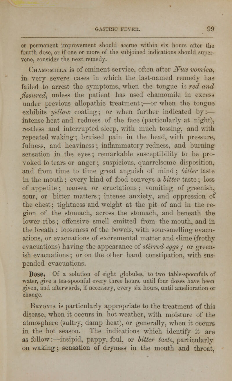 or permanent improvement should accrue within six hours after the fourth dose, or if one or more of the subjoined indications should super- vene, consider the next remedy. Chamomilla is of eminent service, often after Nux vomica, in very severe cases in which the last-named remedy has failed to arrest the symptoms, when the tongue is red and fissured, unless the patient has used chamomile in excess under previous allopathic treatment;—or when the tongue exhibits yellow coating; or when further indicated by:— intense heat and redness of the face (particularly at night), restless and interrupted sleep, with much tossing, and with repeated waking; bruised pain in the head, with pressure, fulness, and heaviness ; inflammatory redness, and burning sensation in the eyes; remarkable susceptibility to be pro- voked to tears or anger; suspicious, quarrelsome disposition, and from time to time great anguish of mind; hitter taste in the mouth; every kind of food conveys a bitter taste; loss of appetite; nausea or eructations; vomiting of greenish, sour, or bitter matters; intense anxiety, and oppression of the chest; tightness and weight at the pit of and in the re- gion of the stomach, across the stomach, and beneath the lower ribs; offensive smell emitted from the mouth, and in the breath : looseness of the bowels, with sour-smelling evacu- ations, or evacuations of excremental matter and slime (frothy evacuations) having the appearance of stirred eggs / or green- ish evacuations; or on the other hand constipation, Math sus- pended evacuations. Dose. Of a solution of eight globules, to two table-spoonfuls of water, give a tea-spoonful every three hours, until four doses have been given, and afterwards, if necessary, every six hours, until amelioration or change. Bryonia is particularly appropriate to the treatment of this disease, when it occurs in hot weather, with moisture of the atmosphere (sultry, damp heat), or generally, when it occurs in the hot season. The indications which identify it are as follow:—insipid, pappy, foul, or bitter taste, particularly on waking; sensation of dryness in the mouth and throat,