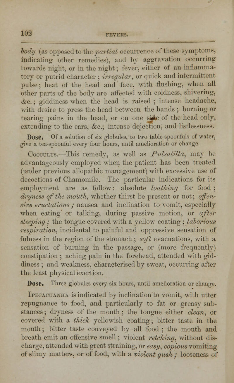 %ody (as opposed to the partial occurrence of these symptoms, indicating other remedies), and by aggravation occurring towards night, or in the night; fever, either of an inflamma- tory or putrid character ; irregular, or quick and intermittent pulse; heat of the head and face, with flushing, when all other parts of the body are affected with coldness, shivering, &C.; giddiness when the head is raised ; intense headache, with desire to press the head between the hands ; burning or tearing pains in the head, or on one sjAe of the head only, extending to the ears, &c; intense dejection, and listlessness. DOSC Of a solution of six globules, to two table-spoonfuls of water, give a tea-spoonful every four hours, until amelioration or change. Cocculus.—This remedy, as well as Pulsatilla, may be advantageously employed when the patient has been treated (under previous allopathic management) with excessive use of decoctions of Chamomile. The particular indications for its employment are as follow: absolute loathing for food ; dryness of the mouth, whether thirst be present or not; offen- sive eructations / nausea and inclination to vomit, especially when eating' or talking, during passive motion, or after sleeping • the tongue covered with a yellow coating ; laborious respiration, incidental to painful and oppressive sensation of fulness in the region of the stomach ; soft evacuations, with a sensation of burning in the passage, or (more frequently) constipation ; aching pain in the forehead, attended with gid- diness ; and weakness, characterised by sweat, occurring after the least physical exertion. DOSC Three globules every six hours, until amelioration or change. Ipecacuanha is indicated by inclination to vomit, with utter repugnance to food, and particularly to fat or greasy sub- stances ; dryness of the mouth; the tongue either clean, or covered with a thick yellowish coating; bitter taste in the mouth; bitter taste conveyed by all food ; the mouth and breath emit an offensive smell; violent retching, without dis- charge, attended with great straining, or easy, copious vomiting of slimy matters, or of food, with a violent gush ; looseness of