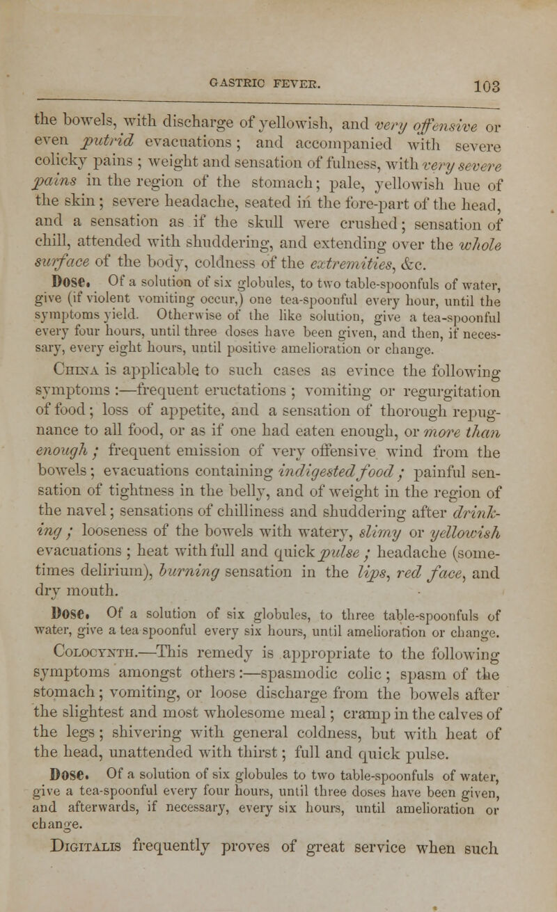 the bowels, with discharge of yellowish, and very offensive or even putrid evacuations; and accompanied with severe colicky pains ; weight and sensation of fulness, with very severe pains in the region of the stomach; pale, yellowish hue of the skin; severe headache, seated in the fore-part of the head, and a sensation as if the skull were crushed; sensation of chill, attended with shuddering, and extending over the whole surface of the body, coldness of the extremities, &c. Dose. Of a solution of six globules, to two table-spoonfuls of water, give (if violent vomiting occur,) one tea-spoonful every hour, until the symptoms yield. Otherwise of the like solution, give a tea-spoonful every four hours, until three doses have been given, and then, if neces- sary, every eight hours, until positive amelioration or change. China is applicable to such cases as evince the following symptoms :—frequent eructations ; vomiting or regurgitation of food; loss of appetite, and a sensation of thorough repug- nance to all food, or as if one had eaten enough, or more them enough • frequent emission of very offensive wind from the bowels; evacuations containing indigested food ; painful sen- sation of tightness in the belly, and of weight in the region of the navel; sensations of chilliness and shuddering after drink- ing ; looseness of the bowels with watery, slimy or yellowish evacuations ; heat with full and quick pulse ; headache (some- times delirium), burning sensation in the lips, red face, and dry mouth. Dose. Of a solution of six globules, to three table-spoonfuls of water, give a tea spoonful every six hours, until amelioration or change. Coloctxtii.—This remedy is appropriate to the following symptoms amongst others:—spasmodic colic ; spasm of the stomach; vomiting, or loose discharge from the bowels after the slightest and most wholesome meal; cramp in the calves of the legs ; shivering with general coldness, but with heat of the head, unattended with thirst; full and quick pulse. DOSC Of a solution of six globules to two table-spoonfuls of water, give a tea-spoonful every four hours, until three doses have been given, and afterwards, if necessary, every six hours, until amelioration or change. Digitalis frequently proves of great service when such