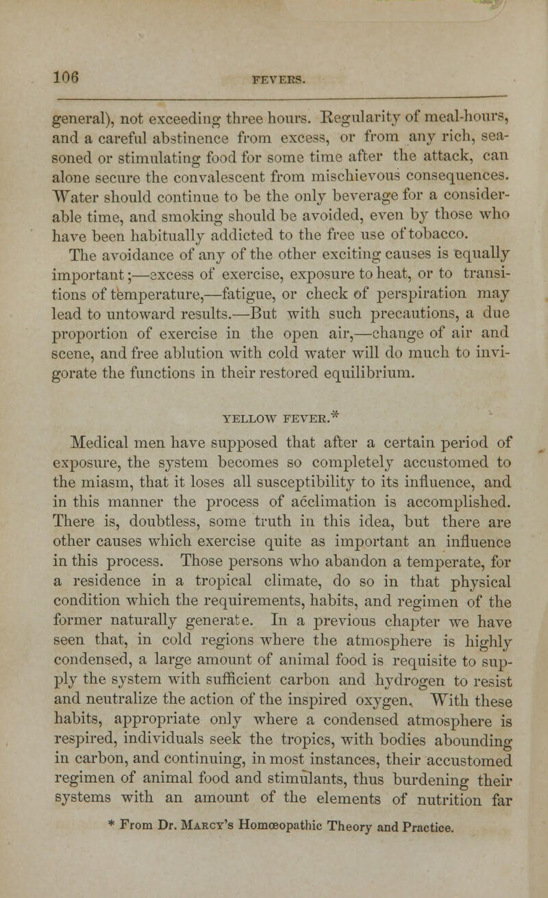 general), not exceeding three hours. Kegularity of meal-hours, and a careful abstinence from excess, or from any rich, sea- soned or stimulating food for some time after the attack, can alone secure the convalescent from mischievous consequences. Water should continue to be the only beverage for a consider- able time, and smoking should be avoided, even by those who have been habitually addicted to the free use of tobacco. The avoidance of any of the other exciting causes is equally important;—excess of exercise, exposure to heat, or to transi- tions of temperature,—fatigue, or check of perspiration may lead to untoward results.—But with such precautions, a due proportion of exercise in the open air,—change of air and scene, and free ablution with cold water will do much to invi- gorate the functions in their restored equilibrium. YELLOW FEVER.* Medical men have supposed that after a certain period of exposure, the system becomes so completely accustomed to the miasm, that it loses all susceptibility to its influence, and in this manner the process of acclimation is accomplished. There is, doubtless, some truth in this idea, but there are other causes which exercise quite as important an influence in this process. Those persons who abandon a temperate, for a residence in a tropical climate, do so in that physical condition which the requirements, habits, and regimen of the former naturally generate. In a previous chapter we have seen that, in cold regions where the atmosphere is highly condensed, a large amount of animal food is requisite to sup- ply the system with sufficient carbon and hydrogen to resist and neutralize the action of the inspired oxygen. With these habits, appropriate only where a condensed atmosphere is respired, individuals seek the tropics, with bodies abounding in carbon, and continuing, in most instances, their accustomed regimen of animal food and stimulants, thus burdening their systems with an amount of the elements of nutrition far * From Dr. Marcy's Homoeopathic Theory and Practice.