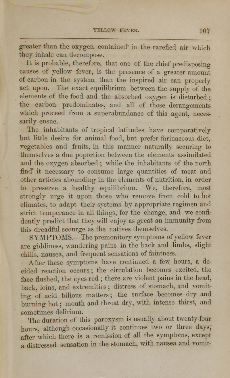 greater than the oxygen contained in the rarefied air which they inhale can decompose. It is probable, therefore, that one of the chief predisposing causes of yellow fever, is the presence of a greater amount of carbon in the system than the inspired air can properly act upon. The exact equilibrium between the supply of the elements of the food and the absorbed oxygen is disturbed; the carbon predominates, and all of those derangements which proceed from a superabundance of this agent, neces- sarily ensue. The inhabitants of tropical latitudes have comparatively but little desire for animal food, but prefer farinaceous diet, vegetables and fruits, in this manner naturally securing to themselves a due poportion between the elements assimilated and the oxygen absorbed ; while the inhabitants of the north find* it necessary to consume large quantities of meat and other articles abounding in the elements of nutrition, in order to preserve a healthy equilibrium. We, therefore, most strongly urge it upon those who remove from cold to hot climates, to adapt their systems by appropriate regimen and strict temperance in all things, for the change, and we confi- dently predict that they will enjoy as great an immunity from this dreadful scourge as the natives themselves. SYMPTOMS.—The premonitory symptoms of yellow fever are giddiness, wandering pains in the back and limbs, slight chills, nausea, and frequent sensations of faintness. After these symptoms have continued a few hours, a de- cided reaction occurs ; the circulation becomes excited, the face flushed, the eyes red ; there are violent pains in the head, back, loins, and extremities; distress of stomach, and vomit- ing of acid bilious matters; the surface becomes dry and burning hot; mouth and throat dry, with intense thirst, and sometimes delirium. The duration of this paroxysm is usually about twenty-four hours, although occasionally it continues two or three days; after which there is a remission of all the symptoms, except a distressed sensation in the stomach, with nausea and vomit-