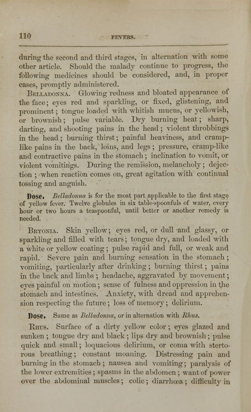 during the second and third stages, in alternation with some other article. Should the malady continue to progress, the following medicines should be considered, and, in proper cases, promptly administered. Belladonna. Glowing redness and bloated appearance of the face; eyes red and sparkling, or fixed, glistening, and prominent; tongue loaded with whitish mucus, or yellowish, or brownish; pulse variable. Dry burning heat; sharp, darting, and shooting pains in the head ; violent throbbings in the head; burning thirst; painful heaviness, and cramp- like pains in the back, loins, and legs; pressure, cramp-like and contractive pains in the stomach; inclination to vomit, or violent vomitings. During the remission, melancholy ; dejec- tion ; when reaction comes on, great agitation with continual tossing and anguish. Dose. Belladonna is for the most part applicable to the first stage of yellow fever. Twelve globules in six table-spoonfuls of water, every hour or two hours a teaspoonful, until better or another remedy is needed. - Bryonia. Skin yellow; eyes red, or dull -and glassy, or sparkling and filled with tears; tongue dry, and loaded with a white or yellow coating ; pulse rapid and full, or weak and rapid. Severe pain and burning sensation in the stomach; vomiting, particularly after drinking; burning thirst; pains in the back and limbs ; headache, aggravated by movement; eyes painful on motion; sense of fulness and oppression in t<he stomach and intestines. Anxiety, with dread and apprehen- sion respecting the future; loss of memory; delirium. Dose* Same as Belladonna, or in alternation with Rhus. Bnus. Surface of a dirty yellow color; eyes glazed and sunken ; tongue dry and black ; lips dry and brownish; pulse quick and small; loquacious delirium, or coma with sterto- rous breathing; constant moaning. Distressing pain and burning in the stomach; nausea and vomiting; paralysis of the lower extremities ; spasms in the abdomen ; want of power over the abdominal muscles; colic; diarrhoea; difficulty in