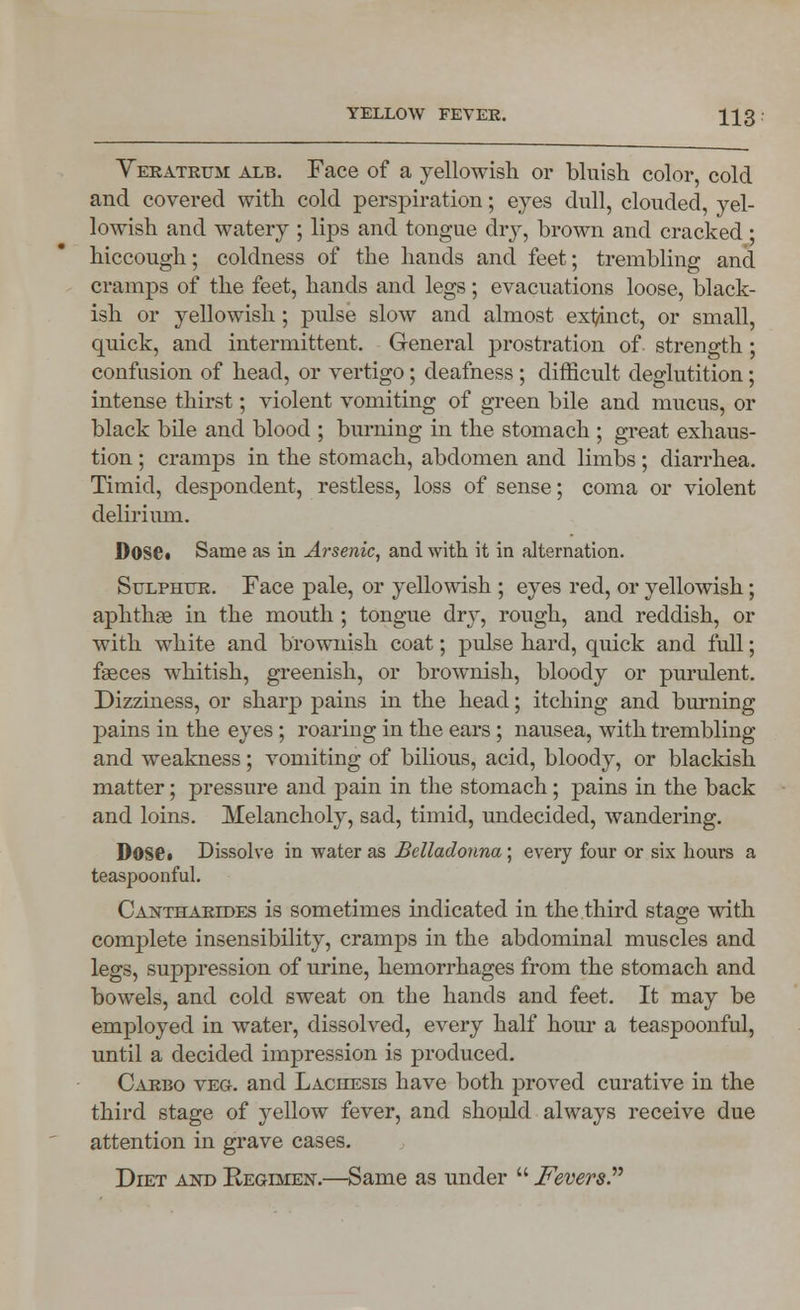 Yeratrum alb. Face of a yellowish or bluish color, cold and covered with cold perspiration; eyes dull, clouded, yel- lowish and watery ; lips and tongue dry, brown and cracked • hiccough; coldness of the hands and feet; trembling and cramps of the feet, hands and legs; evacuations loose, black- ish or yellowish; pulse slow and almost exl/inct, or small, quick, and intermittent. General prostration of strength; confusion of head, or vertigo; deafness ; difficult deglutition; intense thirst; violent vomiting of green bile and mucus, or black bile and blood ; burning in the stomach ; great exhaus- tion ; cramps in the stomach, abdomen and limbs; diarrhea. Timid, despondent, restless, loss of sense; coma or violent delirium. Dose. Same as in Arsenic, and with it in alternation. Sulphur. Face pale, or yellowish ; eyes red, or yellowish; aphthae in the mouth ; tongue dry, rough, and reddish, or with white and brownish coat; pulse hard, quick and full; faeces whitish, greenish, or brownish, bloody or purulent. Dizziness, or sharp pains in the head; itching and burning pains in the eyes; roaring in the ears ; nausea, with trembling and weakness; vomiting of bilious, acid, bloody, or blackish matter; pressure and pain in the stomach; pains in the back and loins. Melancholy, sad, timid, undecided, wandering. DOSC» Dissolve in water as Belladonna ; every four or six hours a teaspoonful. Cantharides is sometimes indicated in the third stage with complete insensibility, cramps in the abdominal muscles and legs, suppression of urine, hemorrhages from the stomach and bowels, and cold sweat on the hands and feet. It may be employed in water, dissolved, every half horn* a teaspoonful, until a decided impression is produced. Carbo veg. and Laciiesis have both proved curative in the third stage of yellow fever, and should always receive due attention in grave cases. Diet and Regimen.—Same as under  Fevers.