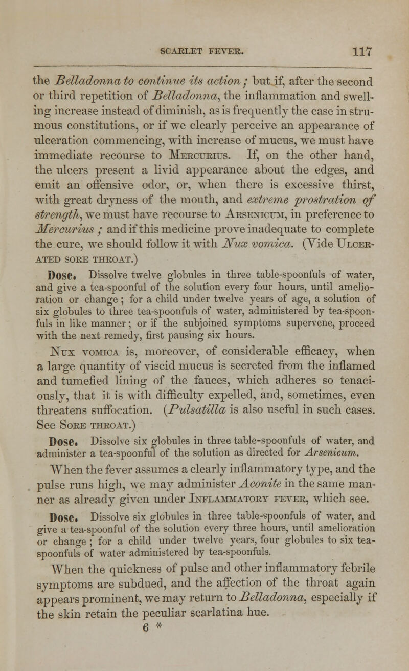 the Belladonna to continue its action • but if, after the second or third repetition of Belladonna, the inflammation and swell- ing increase instead of diminish, as is frequently the case in stru- mous constitutions, or if we clearly perceive an appearance of ulceration commencing, with increase of mucus, we must have immediate recourse to Mercurius. If, on the other hand, the ulcers present a livid appearance about the edges, and emit an offensive odor, or, when there is excessive thirst, with great dryness of the mouth, and extreme 'prostration of strength, we must have recourse to Arsenicum, in preference to Mercurius / and if this medicine prove inadequate to complete the cure, we should follow it with Nux vomica. (Yide Ulcer- ated SORE THROAT.) Dose. Dissolve twelve globules in three table-spoonfuls of water, and give a tea-spoonful of the solution every four hours, until amelio- ration or change ; for a child under twelve years of age, a solution of six globules to three tea-spoonfuls of water, administered by tea-spoon- fuls in like manner; or if the subjoined symptoms supervene, proceed with the next remedy, first pausing six hours. Nux vomica is, moreover, of considerable efficacy, when a large quantity of viscid mucus is secreted from the inflamed and tumefied lining of the fauces, which adheres so tenaci- ously, that it is with difficulty expelled, and, sometimes, even threatens suffocation. {Pulsatilla is also useful in such cases. See Sore throat.) DOSe« Dissolve six globules in three table-spoonfuls of water, and administer a tea-spoonful of the solution as directed for Arsenicum. When the fever assumes a clearly inflammatory type, and the pulse runs high, we may administer Aconite in the same man- ner as already given under Inflammatory fever, which see. Dose. Dissolve six globules in three table-spoonfuls of water, and give a tea-spoonful of the solution every three hours, until amelioration or change ; for a child under twelve years, four globules to six tea- spoonfuls of water administered by tea-spoonfuls. When the quickness of pulse and other inflammatory febrile symptoms are subdued, and the affection of the throat again appears prominent, we may return to Belladonna, especially if the skin retain the peculiar scarlatina hue. 6 *