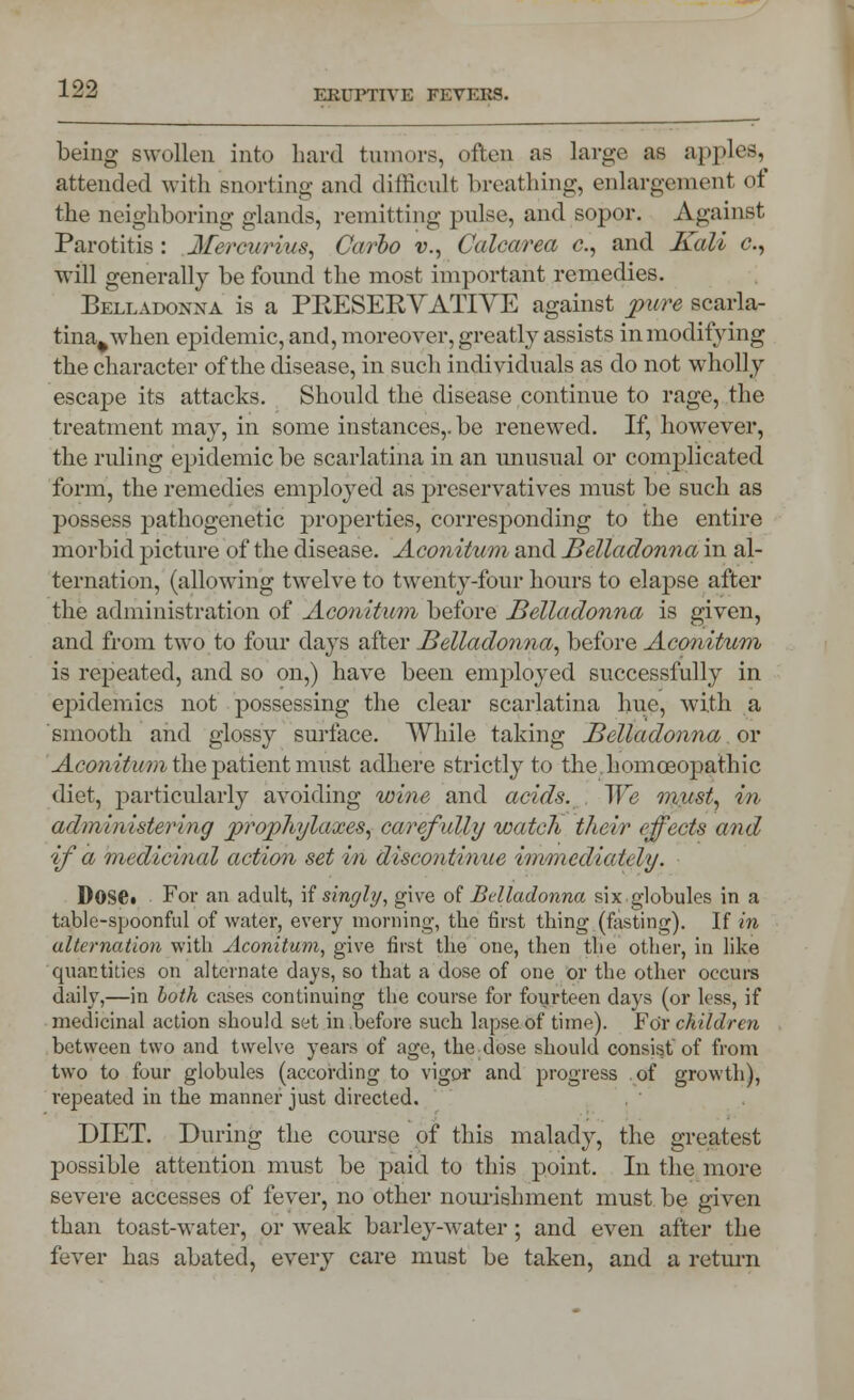 being swollen into hard tumors, often as large as apples, attended with snorting and difficult breathing, enlargement qf the neighboring glands, remitting pulse, and sopor. Against Parotitis : Merciwius, Carlo v., Calcarea c, and Kali c, will generally be found the most important remedies. Belladonna is a PBESERVATIVE against pure scarla- tina^when epidemic, and, moreover, greatly assists in modifying the character of the disease, in such individuals as do not wholly escape its attacks. Should the disease continue to rage, the treatment may, in some instances,, be renewed. If, however, the ruling epidemic be scarlatina in an unusual or complicated form, the remedies employed as preservatives must be such as possess pathogenetic properties, corresponding to the entire morbid picture of the disease. Aconitum and Belladonna in al- ternation, (allowing twelve to twenty-four hours to elapse after the administration of Aconitum before Belladonna is given, and from two to four days after Belladonna, before Aconitum is repeated, and so on,) have been employed successfully in epidemics not possessing the clear scarlatina hue, with a smooth and glossy surface. While taking Belladonna or Aconitum the patient must adhere strictly to the. horn ceo pathic diet, particularly avoiding wine and acids. . We must, in administering prophylaxes, carefully watch their effects and if a medicinal action set in discontinue immiedicddy. Dose. For an adult, \i singly, give of Belladonna six globules in a table-spoonful of water, every morning, the first thing (fasting). If in alternation with Aconitum, give first the one, then the other, in like quantities on alternate days, so that a dose of one or the other occurs daily,—in both cases continuing the course for fourteen days (or less, if medicinal action should set in before such lapse of time). For children between two and twelve years of age, the dose should consist of from two to four globules (according to vigor and progress of growth), repeated in the manner just directed. DIET. During the course of this malady, the greatest possible attention must be paid to this point. In the more severe accesses of fever, no other nourishment must be given than toast-water, or weak barley-water ; and even after the fever has abated, every care must be taken, and a return