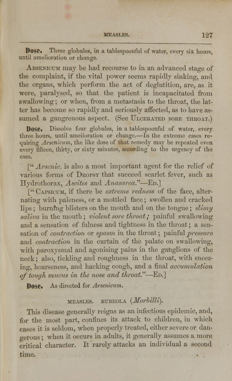 DosOt Three globules, in a tablespoonful of water, every six hours, until amelioration or change. Arsenicum may be had recourse to in an advanced stage of the complaint, if the vital power seems rapidly sinking, and the organs, which perform the act of deglutition, are, as it were, paralysed, so that the patient is incapacitated from swallowing; or when, from a metastasis to the throat, the lat- ter has become so rapidly and seriously affected, as to have as- sumed a gangrenous aspect. (See Ulcerated sore throat.) I)0SPi Dissolve four globules, in a tablespoonful of water, every three hours, until amelioration or change.—In the extreme cases re- quiring Arsenicum, the like dose of that remedy may be repeated even every fifteen, thirty, or sixty minutes, according to the urgency of the case. [ Arsenic, is also a most important agent for the relief of various forms of Dropsy that succeed scarlet fever, such as Hydrothorax, Ascites and Anasarca.—Ed.] [ Capsicum, if there be extreme redness of the face, alter- nating with paleness, or a mottled face; swollen and cracked lips ; burning blisters on the mouth and on the tongue; slimy saliva in the mouth; violent sore throat / painful swallowing and a sensation of fulness and tightness in the throat; a sen- sation of contraction or spasm in the throat; painful pressure and contraction in the cm-tain of the palate on swallowing, with paroxysmal and agonising pains in the ganglions of the neck; also, tickling and roughness in the throat, with sneez- ing, hoarseness, and hacking cough, and a final accumulation of tough mucus in the nose and throat—Ed.] Dose. As directed for Arsenicum. measles, rubeola {Morbilli). This disease generally reigns as an infectious epidemic, and, for the most part, confines its attack to children, in which cases it is seldom, when properly treated, either severe or dan- gerous ; when it occurs in adults, it generally assumes a. more critical character. It rarely attacks an individual a second time.