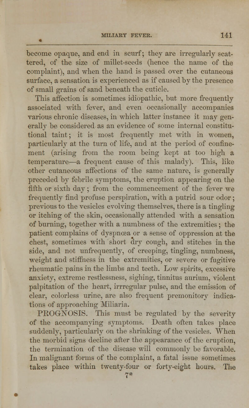become opaque, and end in scurf; they are irregularly scat- tered, of the size of millet-seeds (hence the name of the complaint), and when the hand is passed over the cutaneous surface, a sensation is experienced as if caused by the presence of small grains of sand beneath the cuticle. This affection is sometimes idiopathic, but more frequently associated with fever, and even occasionally accompanies various chronic diseases, in which latter instance it may gen- erally be considered as an evidence of some internal constitu- tional taint; it is most frequently met with in women, particularly at the turn of life, and at the period of confine- ment (arising from the room being kept at too high a temperature:—a frequent cause of this malady). This, like other cutaneous affections of the same nature, is generally preceded by febrile symptoms, the eruption appearing on the fifth or sixth day ; from the commencement of the fever we frequently find profuse perspiration, with a putrid sour odor; previous to the vesicles evolving themselves, there is a tingling or itching of the skin, occasionally attended with a sensation of burning, together with a numbness of the extremities ; the patient complains of dyspnoea or a sense of oppression at the chest, sometimes with short dry cough, and stitches in the side, and not unfrequently, of creeping, tingling, numbness, weight and stiffness in the extremities, or severe or fugitive rheumatic pains in the limbs and teeth. Low spirits, excessive anxiety, extreme restlessness, sighing, tinnitus aurium, violent palpitation of the heart, irrregular pulse, and the emission of clear, colorless urine, are also frequent premonitory indica- tions of approaching Miliaria. PKOGXOSIS. This must be regulated by the severity of the accompanying symptoms. Death often takes place suddenly, particularly on the shrinking of the vesicles. When the morbid signs decline after the appearance of the eruption, the termination of the disease will commonly be favorable. In malignant forms of the complaint, a fatal issue sometimes takes place within twenty-four or forty-eight hours. The 7*
