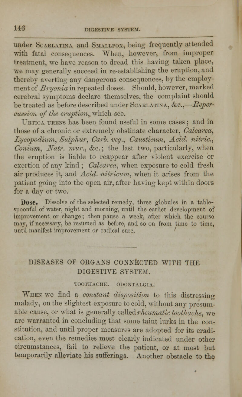 under Scarlatina and Smallpox, being frequently attended with fatal consequences. When, however, from improper treatment, we have reason to dread this having taken place, we may generally succeed in re-establishing the eruption, and thereby averting any dangerous consequences, by the employ- ment of Bryonia in repeated doses. Should, however, marked cerebral symptoms declare themselves, the complaint should be treated as before described under Scarlatina, &c,—Reper- cussion of the eruption, which see. Urtica urens has been found useful in some cases; and in those of a chronic or extremely obstinate character, Calcarea, Lycopodium, Sulphur, Carh. veg., Causticum, Acid, nitric, Conium, Natr. mur., &c.; the last two, particularly, when the eruption is liable to reappear after violent exercise or exertion of any kind ; Calcarea, when exposure to cold fresh air produces it, and Acid, nitricum, when it arises from the patient going into the open air, after having kept within doors for a day or two. Dose. Dissolve of the selected remedy, three globules in a table- spoonful of water, night and morning, until the earlier development of improvement or change; then pause a week, after which the course may, if necessary, be resumed as before, and so on from time to time, until manifest improvement or radical cure. ' DISEASES OF ORGANS CONNECTED WITH THE DIGESTIVE SYSTEM. toothache, odontalgia. When we find a constant disposition to this distressing malady, on the slightest exposure to cold, without any presum- able cause, or what is generally called rheumatic toothache, we are warranted in concluding that some taint lurks in the con- stitution, and until proper measures are adopted for its eradi- cation, even the remedies most clearly indicated under other circumstances, fail to relieve the patient, or at most but temporarily alleviate his sufferings. Another obstacle to the