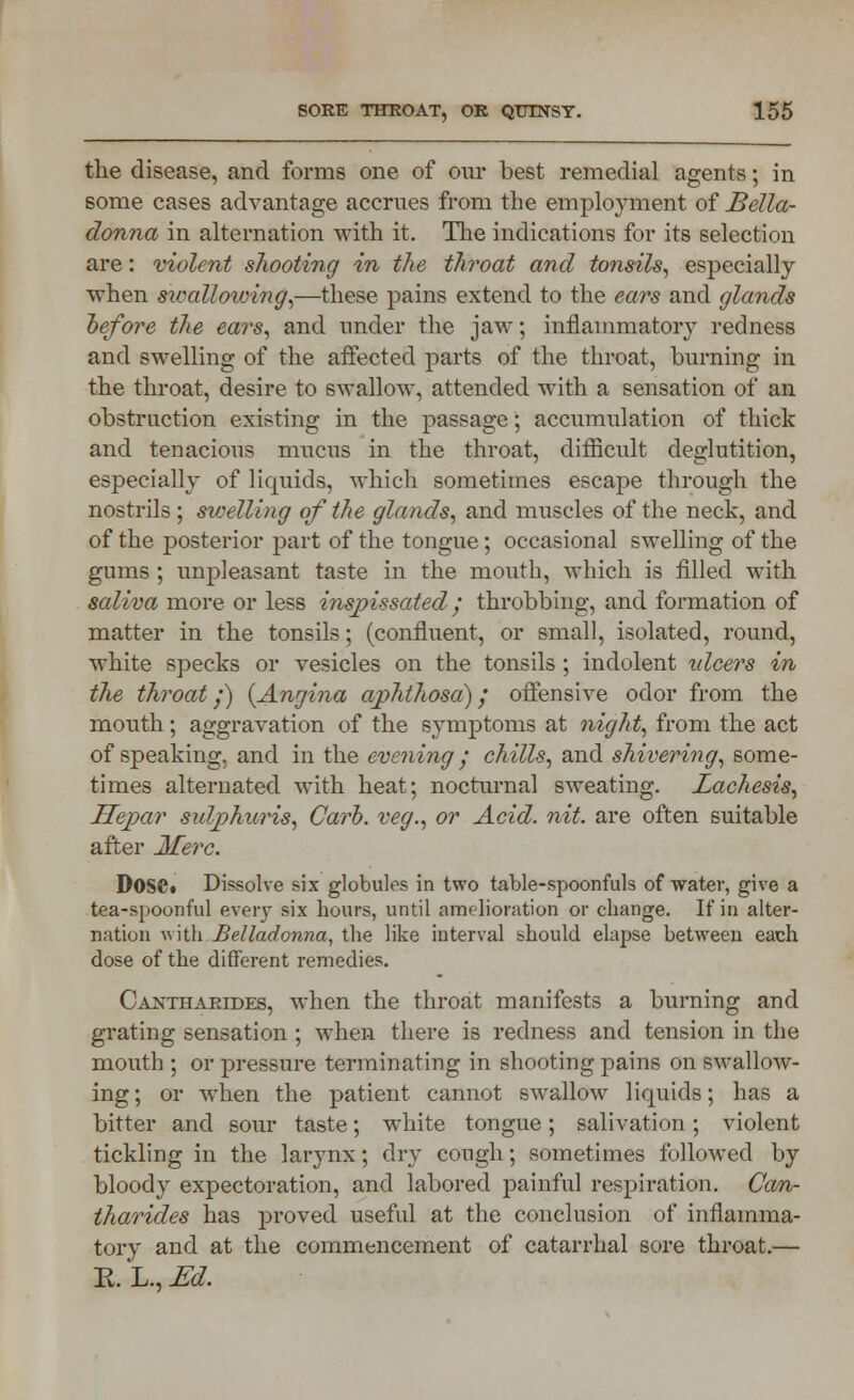 the disease, and forms one of our best remedial agents; in some cases advantage accrues from the employment of Bella- donna in alternation with it. The indications for its selection are: violent shooting in the throat and tonsils, especially when swallowing,—these pains extend to the ears and glands before the ears, and under the jaw; inflammatory redness and swelling of the affected parts of the throat, burning in the throat, desire to swallow, attended with a sensation of an obstruction existing in the passage; accumulation of thick and tenacious mucus in the throat, difficult deglutition, especially of licmids, which sometimes escape through the nostrils ; swelling of the glands, and muscles of the neck, and of the posterior part of the tongue; occasional swelling of the gums ; unpleasant taste in the mouth, which is filled with saliva more or less inspissated / throbbing, and formation of matter in the tonsils; (confluent, or small, isolated, round, white specks or vesicles on the tonsils; indolent idcers in the throat y) {Angina aphthosa); offensive odor from the mouth; aggravation of the symptoms at night, from the act of speaking, and in the evening; chills, and shivering, some- times alternated with heat; nocturnal sweating. Lachesis, Hepar sulphuris, Carb. veg., or Acid. nit. are often suitable after Merc. DoSCt Dissolve six globules in two table-spoonfuls of water, give a tea-spoonful every six hours, until amelioration or change. If in alter- nation with Belladonna, the like interval should elapse between each dose of the different remedies. Cantharides, when the throat manifests a burning and grating sensation ; when there is redness and tension in the mouth ; or pressure terminating in shooting pains on swallow- ing; or when the patient cannot swallow liquids; has a bitter and sour taste; white tongue; salivation; violent tickling in the larynx; dry cough; sometimes followed by bloody expectoration, and labored painful respiration. Can- tharides has proved useful at the conclusion of inflamma- tory and at the commencement of catarrhal sore throat.— E. L., Ed.
