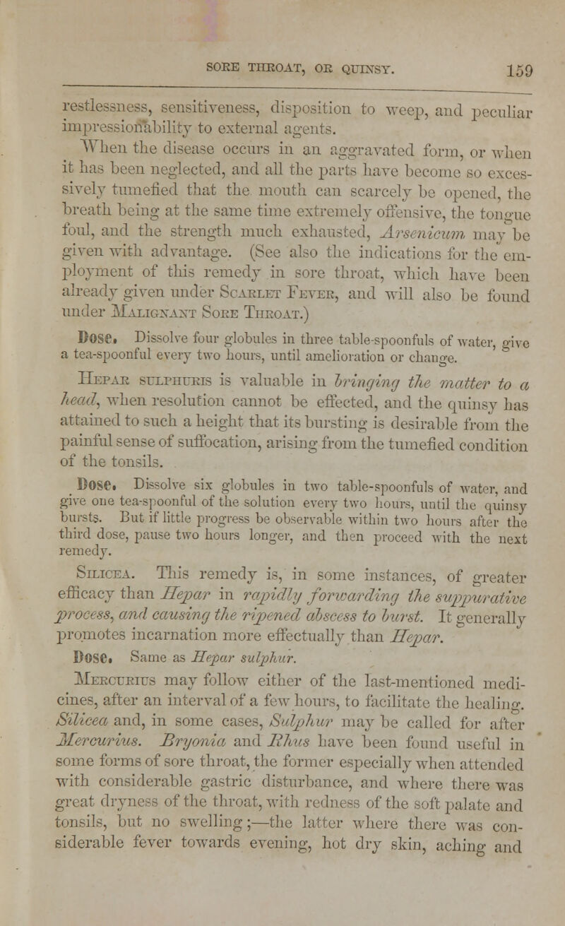 restl sensitiveness, disposition to weep, and peculiar impressionability to external agents. When the disease occurs in an aggravated form, or when it has been neglected, and all the parts have become so i sively tumefied that the mouth can scarcely he opened, the breath being- at the same time extremely offensive, the tongue foul, and the strength much exhausted, Arsenicum may be given with advantage. (See also the indications for the em- ployment of this remedy in sore throat, which have been already given under Scarlet Fever, and will also be found under Malignant Soee Tiieoat.) Dose. Dissolve four globules in three table-spoonfuls of water, give a tea-spoonful every two hours, until amelioration or change. Hepae sr/LniuKis is valuable in bringing the matter to a head, when resolution cannot be effected, and the quinsy has attained to such a height that its bursting is desirable from the painful sense of suffocation, arising from the tumefied condition of the tonsils. _ Dose. Dissolve six globules in two table-spoonfuls of water, and give one tea-spoonful of the solution every two hours, until the quinsy bursts. But if little progress be observable within two hours after the third dose, pause two hours longer, and then proceed with the next remedy. Silicea. This remedy is, in some instances, of greater efficacy than Ilepar in rapidly forwarding the suppurative process, and causing the ripened dbs& ss to hurst. It generally promotes incarnation more effectually than Ilepar. Dose* Same as Ilepar sulphur. Heectjeius may follow either of the last-mentioned medi- cines, after an interval of a few hours, to facilitate the healing. Silieea and, in some cases, Sulphwr maybe called for a Jlercurius. Bryonia and Rhus have been found useful in some forms of sore throat, the former especially when attended with considerable gastric disturbance, and where there was great dryness of the throat, with redness of the soft palate and tonsils, but no swelling;—the latter where there was con- siderable fever towards evening, hot dry shin, aching and