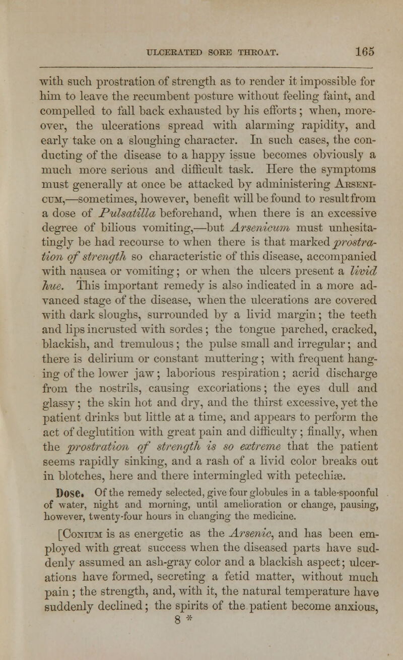 with such prostration of strength as to render it impossible for him to leave the recumbent posture without feeling faint, and compelled to fall back exhausted by his efforts; when, more- over, the ulcerations spread with alarming rapidity, and early take on a sloughing character. In such cases, the con- ducting of the disease to a happy issue becomes obviously a much more serious and difficult task. Here the symptoms must generally at once be attacked by administering Arseni- cum,—sometimes, however, benefit will be found to result from a dose of Pulsatilla beforehand, when there is an excessive degree of bilious vomiting,—but Arsenicum must unhesita- tingly be had recourse to when there is that marked prostra- tion of strength so characteristic of this disease, accompanied with nausea or vomiting; or when the ulcers present a livid hue. This important remedy is also indicated in a more ad- vanced stage of the disease, when the ulcerations are covered with dark sloughs, surrounded by a livid margin; the teeth and lips incrusted with sordes; the tongue parched, cracked, blackish, and tremulous ; the pulse small and irregular; and there is delirium or constant muttering; with frequent hang- ing of the lower jaw; laborious respiration ; acrid discharge from the nostrils, causing excoriations; the eyes dull and glassy; the skin hot and dry, and the thirst excessive, yet the patient drinks but little at a time, and appears to perform the act of deglutition with great pain and difficulty; finally, when the prostration of strength is so extreme that the patient seems rapidly sinking, and a rash of a livid color breaks out in blotches, here and there intermingled with petechias. Dose. Of the remedy selected, give four globules in a table-spoonful of water, night and morning, until amelioration or change, pausing, however, twenty-four hours in changing the medicine. [Conium is as energetic as the Arsenic, and has been em- ployed with great success when the diseased parts have sud- denly assumed an ash-gray color and a blackish aspect; ulcer- ations have formed, secreting a fetid matter, without much pain ; the strength, and, with it, the natural temperature have suddenly declined; the spirits of the patient become anxious,