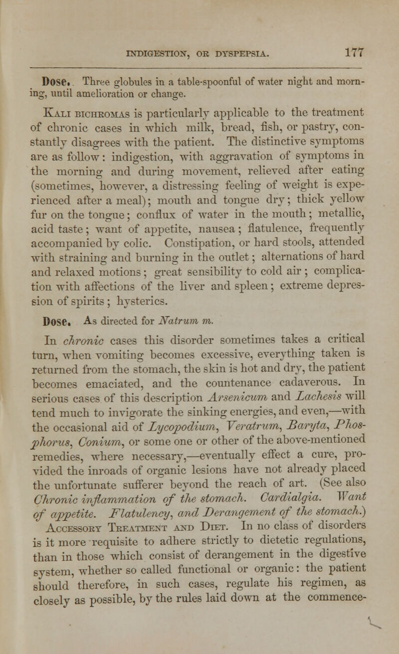 Doset. Three globules in a table-spoonful of water night and morn- ing, until amelioration or change. Kali bichromas is particularly applicable to the treatment of chronic cases in which milk, bread, fish, or pastry, con- stantly disagrees with the patient. The distinctive symptoms are as follow: indigestion, with aggravation of symptoms in the morning and during movement, relieved after eating (sometimes, however, a distressing feeling of weight is expe- rienced after a meal); mouth and tongue dry; thick yellow fur on the tongne; conflux of water in the mouth; metallic, acid taste; want of appetite, nausea; flatulence, frequently accompanied by colic. Constipation, or hard stools, attended with straining and burning in the outlet; alternations of hard and relaxed motions ; great sensibility to cold air ; complica- tion with affections of the liver and spleen; extreme depres- sion of spirits; hysterics. Doset As directed for Natrum m. In chronic cases this disorder sometimes takes a critical turn, when vomiting becomes excessive, everything taken is returned from the stomach, the skin is hot and dry, the patient becomes emaciated, and the countenance cadaverous. In serious cases of this description Arsenicum and Lachesis will tend much to invigorate the sinking energies, and even,—with the occasional aid of Lycopodium, Veratrum, Baryta, Phos- phorus, Conium, or some one or other of the above-mentioned remedies, where necessary,—eventually effect a cure, pro- vided the inroads of organic lesions have not already placed the unfortunate sufferer beyond the reach of art. ^ (See also Chronic inflammation of the stomach. Cardialgia. Want of appetite. Flatulency, and Derangement of the stomach) Accessory Treatment and Debt. In no class of disorders is it more requisite to adhere strictly to dietetic regulations, than in those which consist of derangement in the digestive system, whether so called functional or organic: the patient should therefore, in such cases, regulate his regimen, as closely as possible, by the rules laid down at the commence-