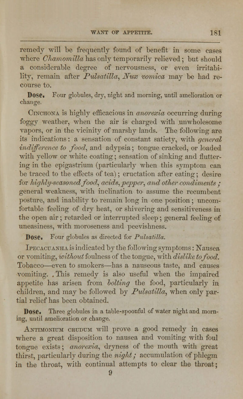 remedy Trill be frequently found of benefit in some cases where Chamomilla has only temporarily relieved; but should a considerable degree of nervousness, or even irritabi- lity, remain after Pulsatilla, Nux vomica may be had re- course to. Dose. Four globules, dry, night and morning, until amelioration or change. Cinchona is highly efficacious in anorexia occurring during foggy weather, when the air is charged with unwholesome vapors, or in the vicinity of marshy lands. The following are its indications: a sensation of constant satiety, with general indifference to food, and adypsia; tongue cracked, or loaded with yellow or white coating; sensation of sinking and flutter- ing in the epigastrium (particularly when this symptom can be traced to the effects of tea); eructation after eating; desire for highly-seasoned food., acids,pepper, and other condiments ; general weakness, with inclination to assume the recumbent posture, and inability to remain long in one position ; uncom- fortable feeling of dry heat, or shivering and sensitiveness in the open air; retarded or interrupted sleep; general feeling of uneasiness, with moroseness and peevishness. Dose. Four globules as directed for Pulsatilla. Ipecacuanha is indicated by the following symptoms: Nausea or vomiting, without foulness of the tongue, with dislike to food. Tobacco—even to smokers—has a nauseous taste, and causes vomiting. . This remedy is also useful when the impaired appetite has arisen from bolting the food, particularly in children, and may be followed by Pulsatilla, when only par- tial relief has been obtained. Dose. Three globules in a table-spoonful of water night and morn- ing, until amelioration or change. Antijionium crutjum will prove a good remedy in cases where a great disposition to nausea and vomiting with foul tongue exists; anorexia, dryness of the mouth with great thirst, particularly during the night; accumulation of phlegm in the throat, with continual attempts to clear the throat; 9