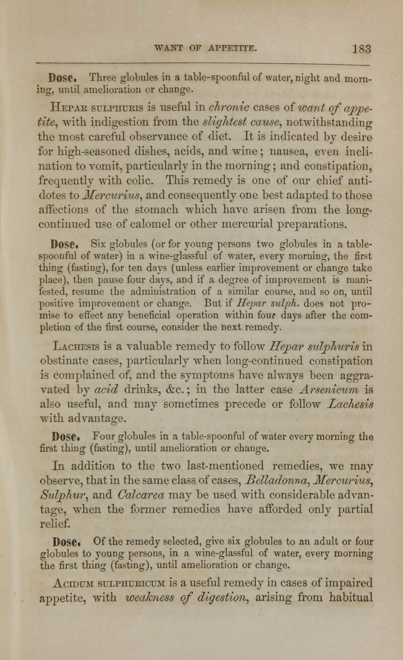 Dose. Three globules in a table-spoonful of water, night and morn- ing, until amelioration or change. Hepar STJLPrruKis is useful in chronic cases of want of appe- tite, with indigestion from the slightest cause, notwithstanding the most careful observance of diet. It is indicated by desire for high-seasoned dishes, acids, and wine; nausea, even incli- nation to vomit, particularly in the morning; and constipation, frequently with colic. This remedy is one of our chief anti- dotes to Mercurius, and consequently one best adapted to those affections of the stomach which have arisen from the long- continued use of calomel or other mercurial preparations. DoSCt Six globules (or for young persons two globules in a table- spoonful of water) in a wine-glassful of water, every morning, the first thing (fasting), for ten days (unless earlier improvement or change take place), then pause four days, and if a degree of improvement is mani- fested, resume the administration of a similar course, and so on, until positive improvement or change. But if Hepar sulph. does not pro- mise to effect any beneficial operation within four days after the com- pletion of the first course, consider the next remedy. Lachesis is a valuable remedy to follow Hepar sulplwris in obstinate cases, particularly when long-continued constipation is complained of, and the symptoms have always been aggra- vated by acid drinks, &c.; in the latter case Arsenicum is also useful, and may sometimes precede or follow Lachesis with advantage. D0S£i Four globules in a table-spoonful of water every morning the first thing (fasting), until amelioration or change. In addition to the two last-mentioned remedies, we may observe, that in the same class of cases, Belladonna, Mercurius, Sulphur, and Calcarea may be used with considerable advan- tage, when the former remedies have afforded only partial relief. D0S6. Of the remedy selected, give six globules to an adult or four globules to young persons, in a wine-glassful of water, every morning the first thing (fasting), until amelioration or change. Acidum sulpiiurictjm is a useful remedy in cases of impaired appetite, with weakness of digestion, arising from habitual