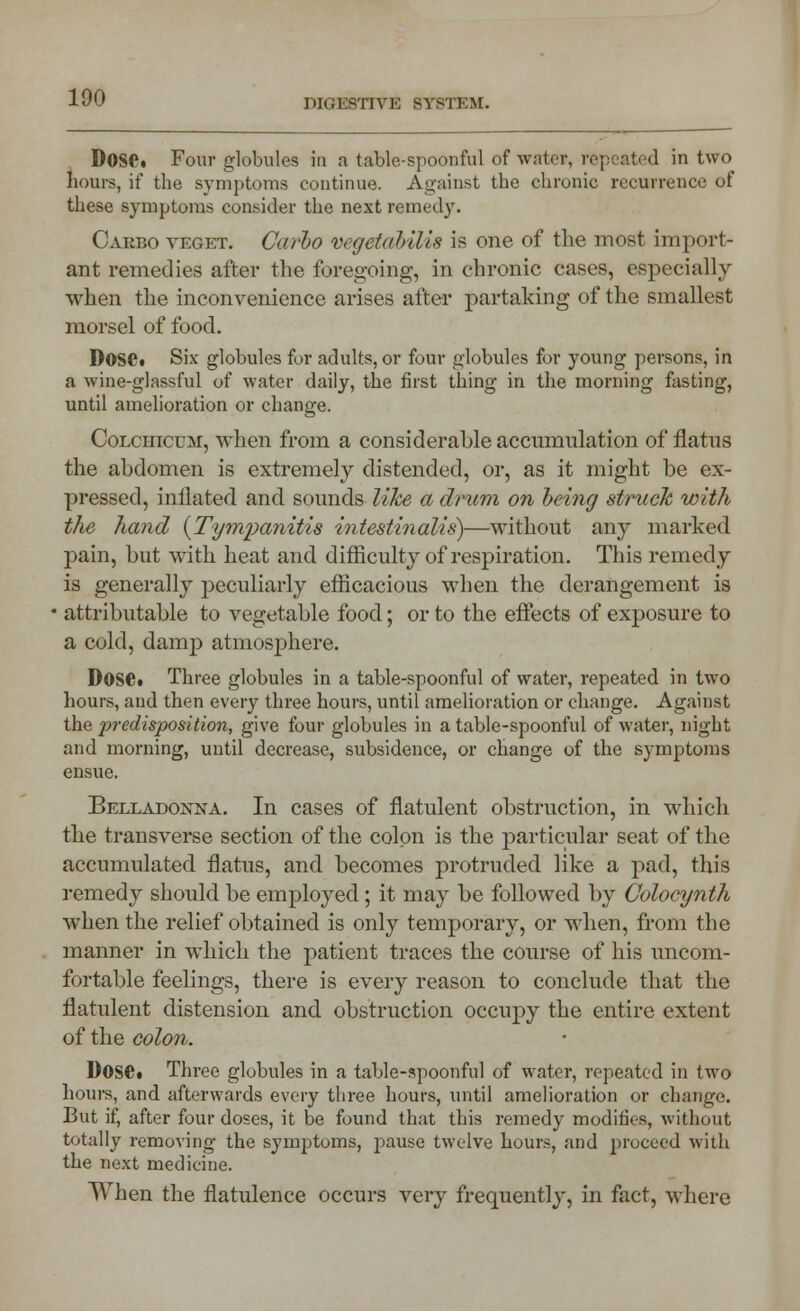 DIGESTIVE SYSTEM. Dose. Four globules in a table-spoonful of wate», repeated in two Lours, if the symptoms continue. Against the chronic recurrence of these symptoms consider the next remedy. Casbo veget. Carlo vegetabilis is one of the most import- ant remedies after the foregoing, in chronic cases, especially when the inconvenience arises after partaking of the smallest morsel of food. Dose. Six globules for adults, or four globules for young persons, in a wine-glassful of water daily, the first thing in the morning fasting, until amelioration or change. Colciiicum, when from a considerable accumulation of flatus the abdomen is extremely distended, or, as it might be ex- pressed, inflated and sounds like a drum on being struck with the hand {Tympanitis intestinalis)—without any marked pain, but with heat and difficulty of respiration. This remedy is generally peculiarly efficacious when the derangement is attributable to vegetable food; or to the effects of exposure to a cold, damp atmosphere. Dose. Three globules in a table-spoonful of water, repeated in two hours, and then every three hours, until amelioration or change. Against the 'predisposition, give four globules in a table-spoonful of water, night and morning, until decrease, subsidence, or change of the symptoms ensue. Belladonna. In cases of flatulent obstruction, in which the transverse section of the colon is the particular seat of the accumulated flatus, and becomes protruded like a pad, this remedy should be employed; it may be followed by Colocynth when the relief obtained is only temporary, or when, from the manner in which the patient traces the course of his uncom- fortable feelings, there is every reason to conclude that the flatulent distension and obstruction occupy the entire extent of the colon. Dose. Three globules in a table-spoonful of water, repeated in two hours, and afterwards every three hours, until amelioration or change. But if, after four doses, it be found that this remedy modifies, without totally removing the symptoms, pause twelve hours, and proceed with the next medicine. When the flatulence occurs very frequently, in fact, where