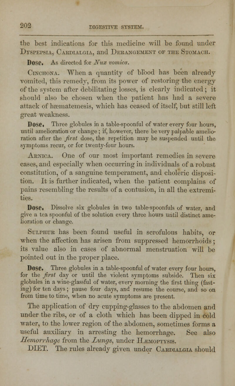 the best indications for this medicine will be found under Dyspepsia, Cardialgia, and Derangement of the Stomach. D0S6t As directed for Nux vomica. Cinchona. When a quantity of blood has been already- vomited, this remedy, from its power of restoring the energy of the system after debilitating losses, is clearly indicated; it should also be chosen when the patient has had a severe attack of hsematemesis, which has ceased of itself, but still left great weakness. D0SC Three globules in a table-spoonful of water every four hours, until amelioration or change ; if, however, there be very palpable amelio- ration after the first dose, the repetition may be suspended until the symptoms recur, or for twenty-four hours. Arnica. One of our most important remedies in severe cases, and especially when occurring in individuals of a robust constitution, of a sanguine temperament, and choleric disposi- tion. It is further indicated, when the patient complains of pains resembling the results of a contusion, in all the extremi- ties. DOSC Dissolve six globules in two table-spoonfuls of water, and give a tea spoonful of the solution every three hours until distinct ame- lioration or change. Sulphur has been found useful in scrofulous habits, or when the affection has arisen from suppressed hemorrhoids ; its value also in cases of abnormal menstruation will be pointed out in the proper place. DOSC. Three globules in a table-spoonful of water every four hours, for the first day or until the violent symptoms subside. Then six globules in a wine-glassful of water, every morning the first thing (fast- ing) for ten days; pause four days, and resume the course, and so on from time to time, when no acute symptoms are present. The application of dry cupping-glasses to the abdomen and under the ribs, or of a cloth which has been dipped in cold water, to the lower region of the abdomen, sometimes forms a useful auxiliary in arresting the hemorrhage. See also Hemorrhage from the Lungs, under ILemoptysis. DIET. The rules already given under Cardialgia should