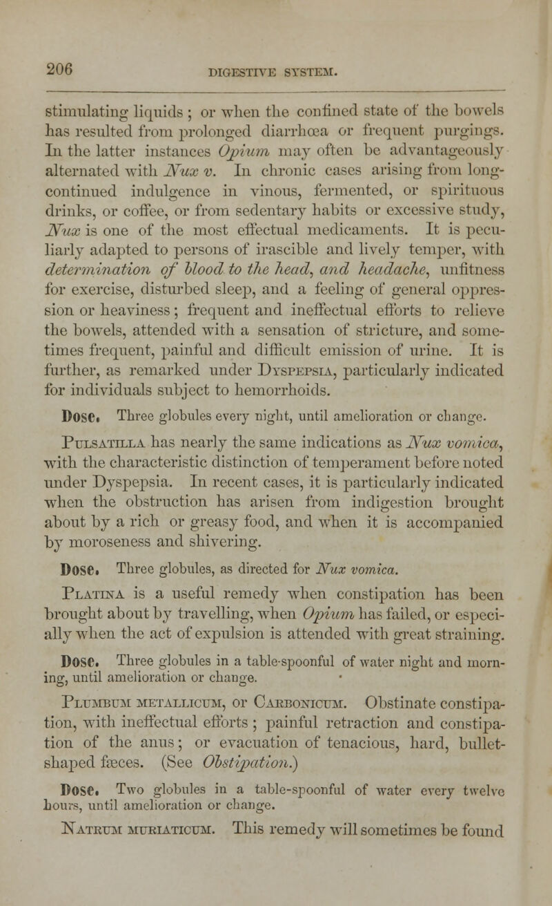 stimulating liquids ; or when the confined state of the bowels has resulted from prolonged diarrhoea or frequent purging*. Li the latter instances Opium may often be advantageously alternated with Nux v. In chronic cases arising from long- continued indulgence in vinous, fermented, or spirituous drinks, or coffee, or from sedentary habits or excessive study, Nux is one of the most effectual medicaments. It is pecu- liarly adapted to persons of irascible and lively temper, with determination of blood to the head, and headache, unfitness for exercise, disturbed sleep, and a feeling of general oppres- sion or heaviness; frequent and ineffectual efforts to relieve the bowels, attended with a sensation of stricture, and some- times frequent, painful and difficult emission of urine. It is further, as remarked under Dyspepsia, particularly indicated for individuals subject to hemorrhoids. D0S6« Three globules every night, until amelioration or change. Pulsatilla has nearly the same indications as Nux vomica, with the characteristic distinction of temperament before noted under Dyspepsia. In recent cases, it is particularly indicated when the obstruction has arisen from indigestion brought about by a rich or greasy food, and when it is accompanied by moroseness and shivering. DOSC. Three globules, as directed for Nux vomica. Platesta is a useful remedy when constipation has been brought about by travelling, when Opium has tailed, or especi- ally when the act of expulsion is attended with great straining. DOS0. Three globules in a table-spoonful of water night and morn- ing, until amelioration or change. Plumbum metalltcum, or Cakbonicum. Obstinate constipa- tion, with ineffectual efforts ; painful retraction and constipa- tion of the anus; or evacuation of tenacious, hard, bullet- shaped faeces. (See Obstipation.) Dose* Two globules in a table-spoonful of water every twelve hours, until amelioration or change. Natkum muriaticum. This remedy will sometimes be found