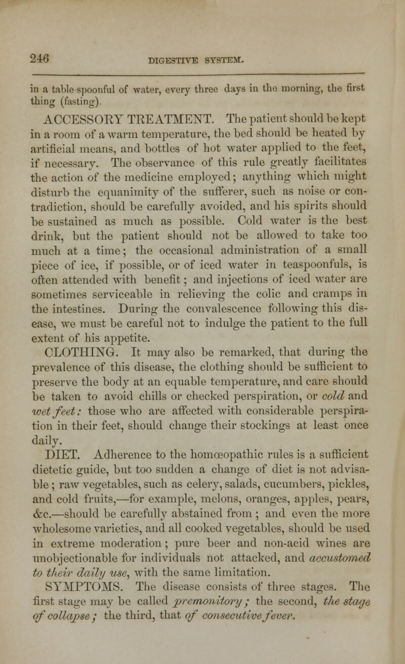 in a table spoonful of water, every three days in the morning, the first thing (fasting). ACCESSORY TREATMENT. The patient should be kept in a room of a warm temperature, the bed should be heated by artificial means, and bottles of hot water applied to the feet, if necessary. The observance of this rule greatly facilitates the action of the medicine employed; anything which might disturb the equanimity of the sufferer, such as noise or con- tradiction, should be carefully avoided, and his spirits should be sustained as much as possible. Cold water is the best drink, but the patient should not be allowed to take too much at a time; the occasional administration of a small piece of ice, if possible, or of iced water in teaspoonfuls, is often attended with benefit; and injections of iced water are sometimes serviceable in relieving the colic and cramps in the intestines. During the convalescence following this dis- ease, we must be careful not to indulge the patient to the full extent of his appetite. CLOTHING. It may also be remarked, that during the prevalence of this disease, the clothing should be sufficient to preserve the body at an equable temperature, and care should be taken to avoid chills or checked perspiration, or cold and wet feet: those who are affected with considerable perspira- tion in their feet, should change their stockings at least once daily. DIET. Adherence to the homoeopathic rules is a sufficient dietetic guide, but too sudden a change of diet is not advisa- ble ; raw vegetables, such as celery, salads, cucumbers, pickles, and cold fruits,—for example, melons, oranges, apples, pears, &c.—should be carefully abstained from ; and even the more wholesome varieties, and all cooked vegetables, should be used in extreme moderation ; pure beer and non-acid wines are unobjectionable for individuals not attacked, and accustomed to their daily use, with the same limitation. SYMPTOMS. The disease consists of three stages. The first stage may be called premonitory; the second, the stage ofcollapse / the third, that of consecutive fever.