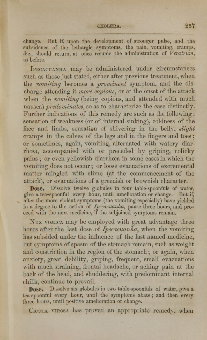 change. But if, upon the development of stronger pulse, and the subsidence of the lethargic symptoms, the pain, vomiting, cramps, &c, should return, at once resume the administration of Veratrum, as before. Ipecacuanha may be administered under circumstances such as those just stated, either after previous treatment, when the vomiting becomes a prominent symptom, and the dis- charge attending it more copious, or at the onset of the attack when the vomiting (being copious, and attended with much nausea) predominates, so as to characterize the case distinctly. Further indications of this remedy are such as the following: sensation of weakness (or of internal sinking), coldness of the face and limbs, sensati§n of shivering in the belly, slight cramps in the calves of the legs and in the fingers and toes ; or sometimes, again, vomiting, alternated with watery diar- rhoea, accompanied with or preceded by griping, colicky pains ; or even yellowish diarrhoea in some cases in which the vomiting does not occur; or loose evacuations of excremental matter mingled with slime (at the commencement of the attack), or evacuations of a greenish or brownish character. DOSCi Dissolve twelve globules in four table-spoonfuls of water, give a tea-spoonful every hour, until amelioration or change. But if, after the more violent symptoms (the vomiting especially) have yielded in a degree to the action of Ipecacuanha, pause three hours, and pro- ceed with the next medicine, if the subjoined symptoms remain. JSTux vomica may be employed with great advantage three hours after the last dose of Ipecacuanha, when the vomiting has subsided under the influence of the last named medicine, but symptoms of spasm of the stomach remain, such as weight and constriction in the region of the stomach; or again, when anxiety, great debility, griping, frequent, small evacuations with much straining, frontal headache, or aching pain at the back of the head, and shuddering, with predominant internal chills, continue to prevail. DoSCt Dissolve six globules in two table-spoonfuls of water, give a tea-spoonful every hour, until the symptoms abate; and then every three hours, until positive amelioration or change. Cicuta virosa lias proved an appropriate remedy, when