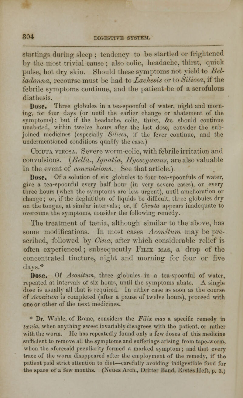 startings during sleep ; tendency to be startled or frightened by the most trivial cause ; also colic, headache, thirst, quick pulse, hot dry skin. Should these symptoms not yield to 2?< /- ladonna, recourse must be had to Lachesis or to Silicea, if the febrile symptoms continue, and the patient be of a scrofulous diathesis. Dose* Three globules in a tea-spoonful of water, night and morn- ing, for four clays (or until the earlier change or abatement of the symptoms); but if the headache, colic, thirst, &c. should continue unabated, within twelve hours after the last dose, consider the sub- joined medicines (especially Silicea, if the fever continue, and the undermentioned conditions qualify the case.) Cicuta virosa. Severe worm-colic, with febrile irritation and convulsions. (Bella., Ignatia, Ilyoscyaimis, are also valuable in the event of convulsions. See that article.) D0SC« Of a solution of six globules to four tea-spoonfuls of water, give a tea-spoonful every half hour (in very severe cases), or every three hours (when the symptoms are less urgent), until amelioration or change; or, if the deglutition of liquids be difficult, three globules dry on the tongue, at similar intervals; or, if Cicuta appears inadequate to overcome the symptoms, consider the following remedy. The treatment of taenia, although similar to the above, has some modifications. In most cases Aconitum may be pre- scribed, followed by Cma, after which considerable relief is often experienced; subsequently Filix mas, a drop) of the concentrated tincture, night and morning for four or five days.* Dose* Of Aconitum, three globules in a tea-spoonful of water, repeated at intervals of six hours, until the symptoms abate. A single dose is usually all that is required. In either case as soon as the course of Aconitum is completed (after a pause of twelve hours), proceed with one or other of the next medicines. * Dr. Wahle, of Rome, considers the Filix mas a specific remedy in tccnia, when anything sweet invariably disagrees with the patient, or rather with the worm. He has repeatedly found only a few doses of this medicine sufficient to remove all the symptoms and sufferings arising from tape-worm, when the aforesaid peculiarity formed a marked symptom ; and that every trace of the worm disappeared after the employment of the remedy, if the patient paid strict attention to diet—carefully avoiding indigestible food for the space of a few months. (Neues Arch., Dritter Band, Erstes Heft, p. 3.)