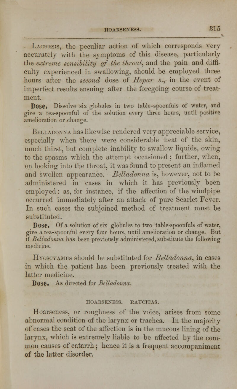 Lachesis, the peculiar action of which corresponds very accurately with the symptoms of this disease, particularly the extreme sensibility of the throat, and the pain and diffi- culty experienced in swallowing, should he employed three hours after the second dose of Hepar -s., in the event of imperfect results ensuing after the foregoing course of treat- ment. D0S6. Dissolve six globules in two table-spoonfuls of water, and give a tea-spoonful of the solution every three hours, until positive amelioration or change. Belladonna has likewise rendered very appreciable service, especially when there were considerable heat of the skin, much thirst, but complete inability to swallow liquids, owing to the spasms which the attempt occasioned ; further, when, on looking into the throat, it was found to present an inflamed and swollen appearance. Belladonna is, however, not to be administered in cases in which it has previously been employed: as, for instance, if the affection of the windpipe occurred immediately after an attack of pure Scarlet Fever. In such cases the subjoined method of treatment must be substituted. B0S6. Of a solution of six globules to two table-spoonfuls of water, give a tea-spoonful every four hours, until amelioration or change. But if Belladonna has been previously administered, substitute the following medicine. Hyoscyamus should be substituted for Belladonna, in cases in which the patient has been previously treated with the latter medicine. BOSe« As directed for Belladonna. HOARSENESS. RAUCITAS. Hoarseness, or roughness of the voice, arises from some abnormal condition of the larynx or trachea. In the majority of cases the seat of the affection is in the mucous lining of the larynx, which is extremely liable to be affected by the com- mon causes of catarrh; hence it is a frequent accompaniment of the latter disorder.