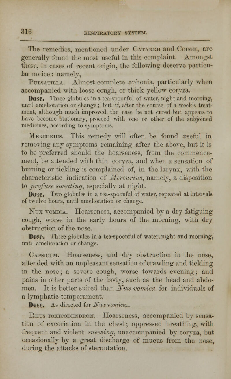 The remedies, mentioned under Oatakkii and Curcii, are generally found the most useful in this complaint. Amongst these, in cases of recent origin, the following deserve particu- lar notice: namely, Pulsatilla. Almost complete aphonia, particularly when accompanied with loose cough, or thick yellow coryza. Dose. Three globules in a tea-spoonful of water, night and morning, until amelioration or change; but if, after the course of a week's treat- ment, although much improved, the case be not cured but appears to have become stationary, proceed with one or other of the subjoined medicines, according to symptoms. Mercuries. This remedy will often be found useful in removing any symptoms remaining after the above, but it is to be preferred should the hoarseness, from the commence- ment, be attended with thin coryza, and when a sensation of burning or tickling is complained of, in the larynx, with the characteristic indication of Mercurius, namely, a disposition to profuse sweating, especially at night. Dose. Two globules in a tea-spoonful of water, repeated at intervals of twelve hours, until amelioration or change. Nux vomica. Hoarseness, accompanied by a dry fatiguing cough, worse in the early hours of the morning, with dry obstruction of the nose. DoSC. Three globules in a tea-spoonful of water, night and morning, until amelioration or change. Capsicum. Hoarseness, and dry obstruction in the nose, attended with an unpleasant sensation of crawling and tickling in the nose; a severe cough, worse towards evening; and pains in other parts of the body, such as the head and abdo- men. It is better suited than Nux vomica for individuals of a lymphatic temperament. DOSC. As directed for Nux vomica.. Rhus toxicodendron. Hoarseness, accompanied by sensa- tion of excoriation in the chest; opju-essed breathing, with frequent and violent sneezing, unaccompanied by coryza, but occasionally by a great discharge of mucus from the nose, during the attacks of sternutation.