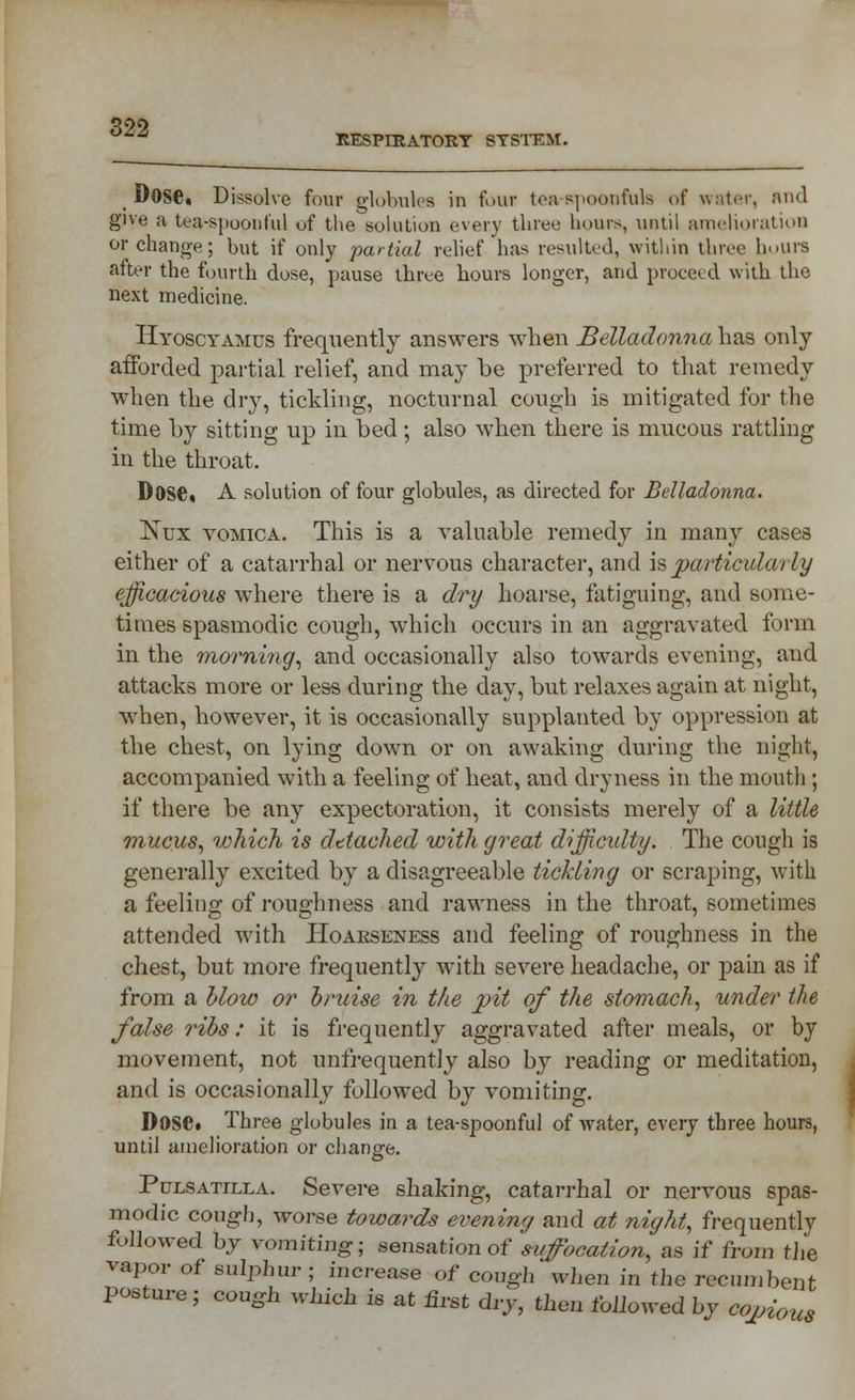 _ MOSe, Dissolve four globules in four ton spoonfuls of water, :>ml give a tea-spoonful of the solution every three hours, until amelioration or change; but if only partial relief has resulted, within three hours after the fourth dose, pause three hours longer, and proceed with the next medicine. Hyoscyamus frequently answers when Belladonna has only afforded partial relief, and may be preferred to that remedy when the dry, tickling, nocturnal cough is mitigated for the time by sitting up in bed; also when there is mucous rattling in the throat. D0S6« A solution of four globules, as directed for Belladonna. Nux vomica. This is a valuable remedy in many cases either of a catarrhal or nervous character, and is particularly efficacious where there is a dry hoarse, fatiguing, and some- times spasmodic cough, which occurs in an aggravated form in the morning, and occasionally also towards evening, and attacks more or less during the day, but relaxes again at night, when, however, it is occasionally supplanted by oppression at the chest, on lying down or on awaking during the night, accompanied with a feeling of heat, and dryness in the mouth ; if there be any expectoration, it consists merely of a little mucus, which is dttached with great difficidty. The cough is generally excited by a disagreeable tickling or scraping, with a feeling of roughness and rawness in the throat, sometimes attended with Hoarseness and feeling of roughness in the chest, but more frequently with severe headache, or pain as if from a blow or bruise in the pit of the stomach, under the false ribs: it is frequently aggravated after meals, or by movement, not unfrequently also by reading or meditation, and is occasionally followed by vomiting. Dose. Three globules in a tea-spoonful of water, every three hours, until amelioration or change. Pulsatilla. Severe shaking, catarrhal or nervous spas- modic cough, worse towards evening and at night, frequently followed by vomiting; sensation of suffocation, as if from tJie vapor of sulphur; increase of cough when in the recumbent posture; cough which is at first dry, then followed by copious