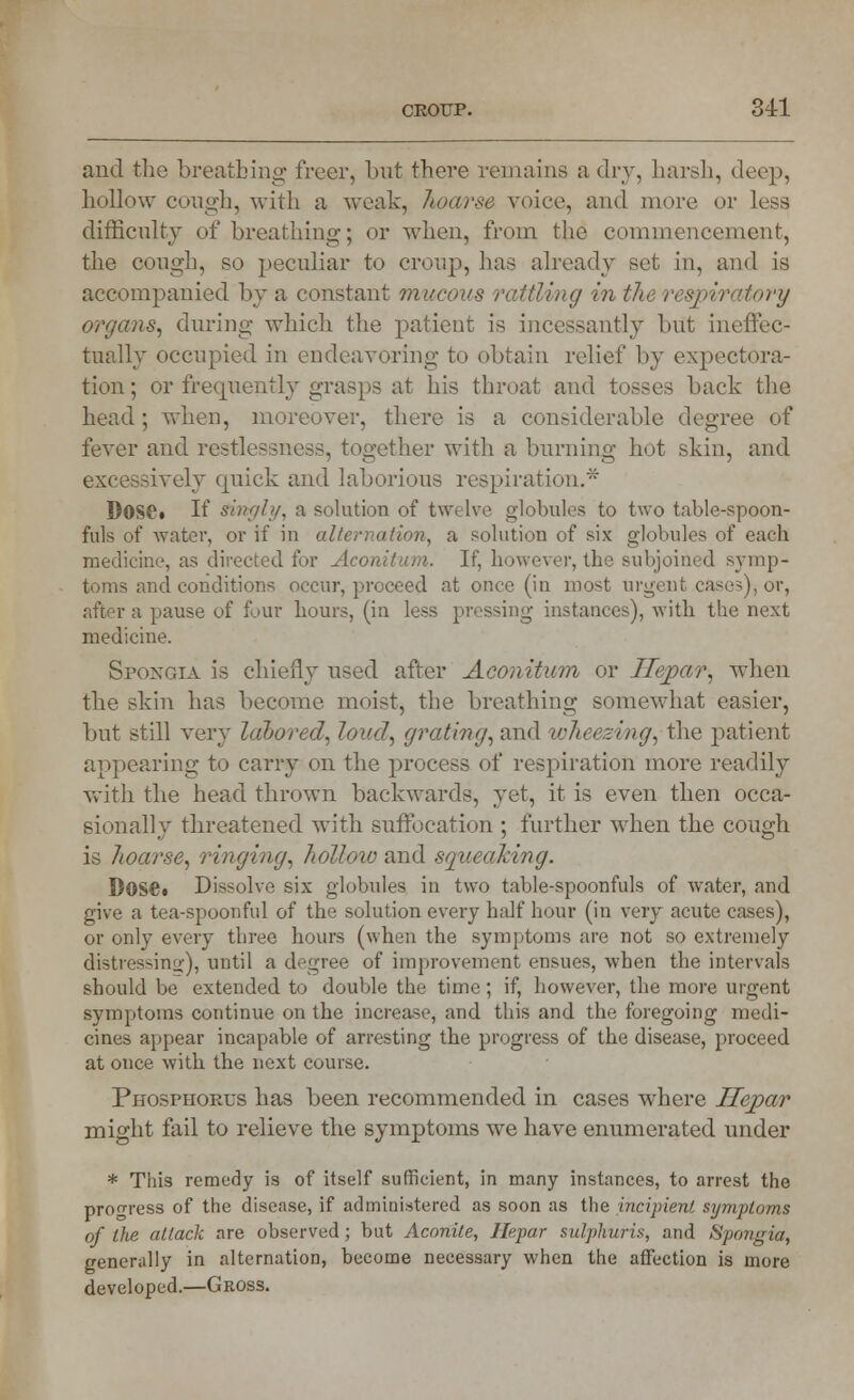 and the breathing freer, but there remains a dry, harsh, deep, hollow cough, with a weak, hoarse voice, and more or less difficulty of breathing; or when, from the commencement, the cough, so peculiar to croup, lias already set in, and is accompanied by a constant mucous rattlwg m the respiratory organs, during which the patient is incessantly but ineffec- tually occupied in endeavoring to obtain relief by expectora- tion ; or frequently grasps at his throat and tosses back the head; when, moreover, there is a considerable degree of fever and restlessness, together with a burning hot skin, and iively quick and laborious respiration.* DOSC» If Singly, a solution of twelve globules to two table-spoon- fuls of water, or if in alternation, a solution of six globules of each medicine, as directed for Aconitum. If, however, the subjoined symp- toms and conditions occur, proceed at once (in most urgent ,case3), or, a pause of four hours, (in less pressing instances), with the next medicine. Spongia is chiefly used after Aconitum or JSepar, when the skin has become moist, the breathing somewhat easier, but still very labored, loud, grating, and wheezing, the patient appearing to carry on the process of respiration more readily with the head thrown backwards, yet, it is even then occa- sionally threatened with suffocation ; further when the cough is Jioarse, ringing, hollow and squeaking. DOSe« Dissolve six globules in two table-spoonfuls of water, and give a tea-spoonful of the solution every half hour (in very acute cases), or only every three hours (when the symptoms are not so extremely distressing), until a degree of improvement ensues, when the intervals should be extended to double the time; if, however, the more urgent symptoms continue on the increase, and this and the foregoing medi- cines appear incapable of arresting the progress of the disease, proceed at once with the next course. Phosphorus has been recommended in cases where Separ might fail to relieve the symptoms we have enumerated under * This remedy is of itself sufficient, in many instances, to arrest the progress of the disease, if administered as soon as the incipient symptoms of the attack are observed; but Aconite, Ilepar sulphuris, and Spongia, generally in alternation, become necessary when the affection is more developed.—Gross.