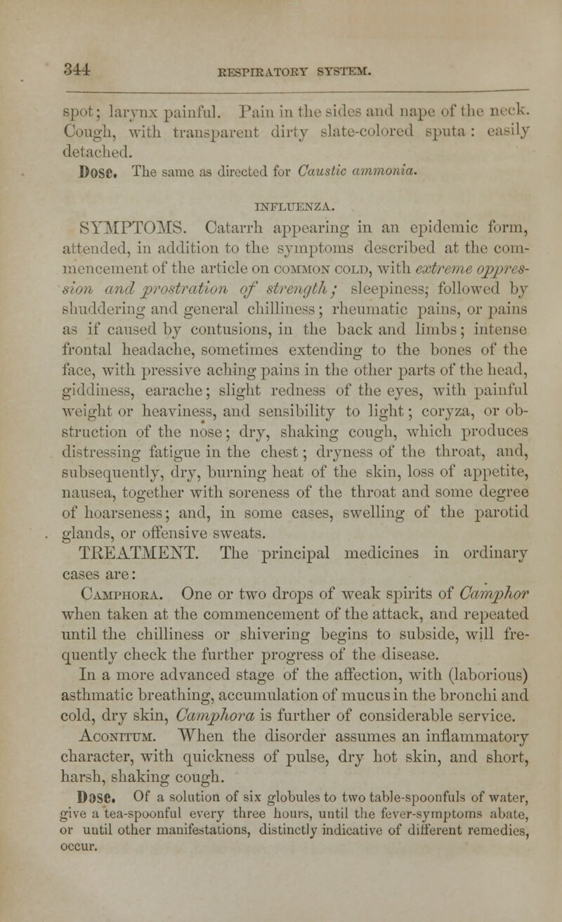 spot; larynx painful. Pain in the sides and nape of the neck. Cough, with transparent dirty slate-colored sputa : easily detached. DoSCt The same as directed for Caustic ammonia. INFLUENZA. SYMPTOMS. Catarrh appearing in an epidemic form, ided, in addition to the symptoms described at the com- mencement of the article on common cold, with extreme oppres- sion and prostration of strength • sleepiness; followed by shuddering and general chilliness; rheumatic pains, or pains as if caused by contusions, in the back and limbs; intense frontal headache, sometimes extending to the bones of the face, with pressive aching pains in the other parts of the head, giddiness, earache; slight redness of the eyes, with painful weight or heaviness, and sensibility to light; coryza, or ob- struction of the nose; dry, shaking cough, which produces distressing fatigue in the chest; dryness of the throat, and, subsequently, dry, burning heat of the skin, loss of appetite, nausea, together with soreness of the throat and some degree of hoarseness; and, in some cases, swelling of the parotid glands, or offensive sweats. TRExlTMENT. The principal medicines in ordinary cases are: Camphora. One or two drops of weak spirits of Camphor when taken at the commencement of the attack, and repeated until the chilliness or shivering begins to subside, will fre- quently check the further progress of the disease. In a more advanced stage of the affection, with (laborious) asthmatic breathing, accumulation of mucus in the bronchi and cold, dry skin, Camphora is further of considerable service. Aconitum. When the disorder assumes an inflammatory character, with quickness of pulse, dry hot skin, and short, harsh, shaking cough. DoSCt Of a solution of six globules to two table-spoonfuls of water, give a tea-spoonful every three hours, until the fever-symptoms abate, or until other manifestations, distinctly indicative of different remedies, occur.