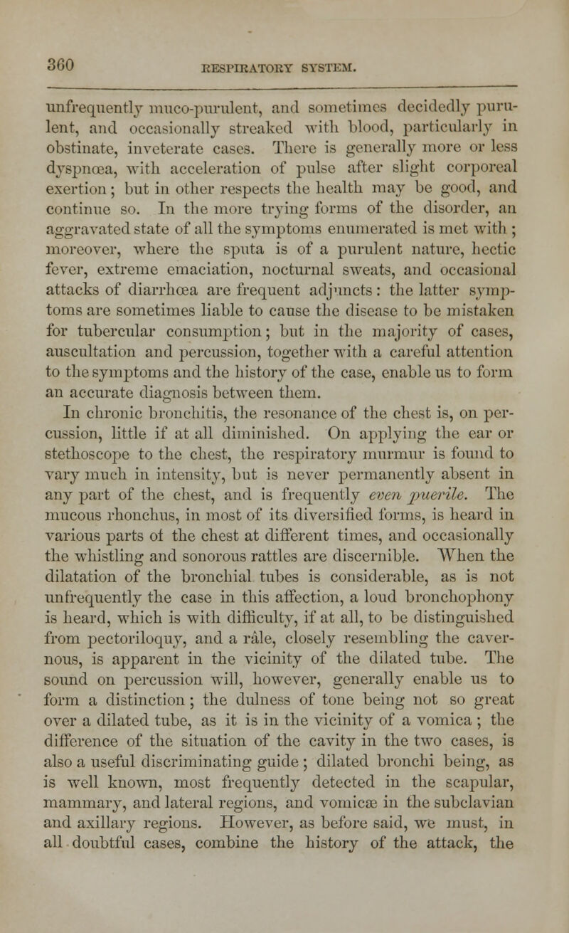 unfrequentLy muco-purulent, and sometimes decidedly puru- lent, and occasionally streaked with blood, particularly in obstinate, inveterate cases. There is generally more or less dyspnoea, with acceleration of pulse after slight corporeal exertion; but in other respects the health may be good, and continue so. In the more trying forms of the disorder, an aggravated state of all the symptoms enumerated is met with ; moreover, where the sputa is of a purulent nature, hectic fever, extreme emaciation, nocturnal sweats, and occasional attacks of diarrhoea are frequent adjuncts: the latter symp- toms are sometimes liable to cause the disease to be mistaken for tubercular consumption; but in the majority of cases, auscultation and percussion, together with a careful attention to the symj)toms and the history of the case, enable us to form an accurate diagnosis between them. In chronic bronchitis, the resonance of the chest is, on per- cussion, little if at all diminished. On applying the ear or stethoscope to the chest, the respiratory murmur is found to vary much in intensity, but is never permanently absent in any part of the chest, and is frequently even puerile. The mucous rhonchus, in most of its diversified forms, is heard in various parts of the chest at different times, and occasionally the whistling and sonorous rattles are discernible. When the dilatation of the bronchial tubes is considerable, as is not unfrequently the case in this affection, a loud bronchophony is heard, which is with difficulty, if at all, to be distinguished from pectoriloquy, and a rale, closely resembling the caver- nous, is apparent in the vicinity of the dilated tube. The sound on percussion will, however, generally enable us to form a distinction; the dulness of tone being not so great over a dilated tube, as it is in the vicinity of a vomica ; the difference of the situation of the cavity in the two cases, is also a useful discriminating guide ; dilated bronchi being, as is well known, most frequently detected in the scapular, mammary, and lateral regions, and vomicae in the subclavian and axillary regions. However, as before said, we must, in all doubtful cases, combine the history of the attack, the