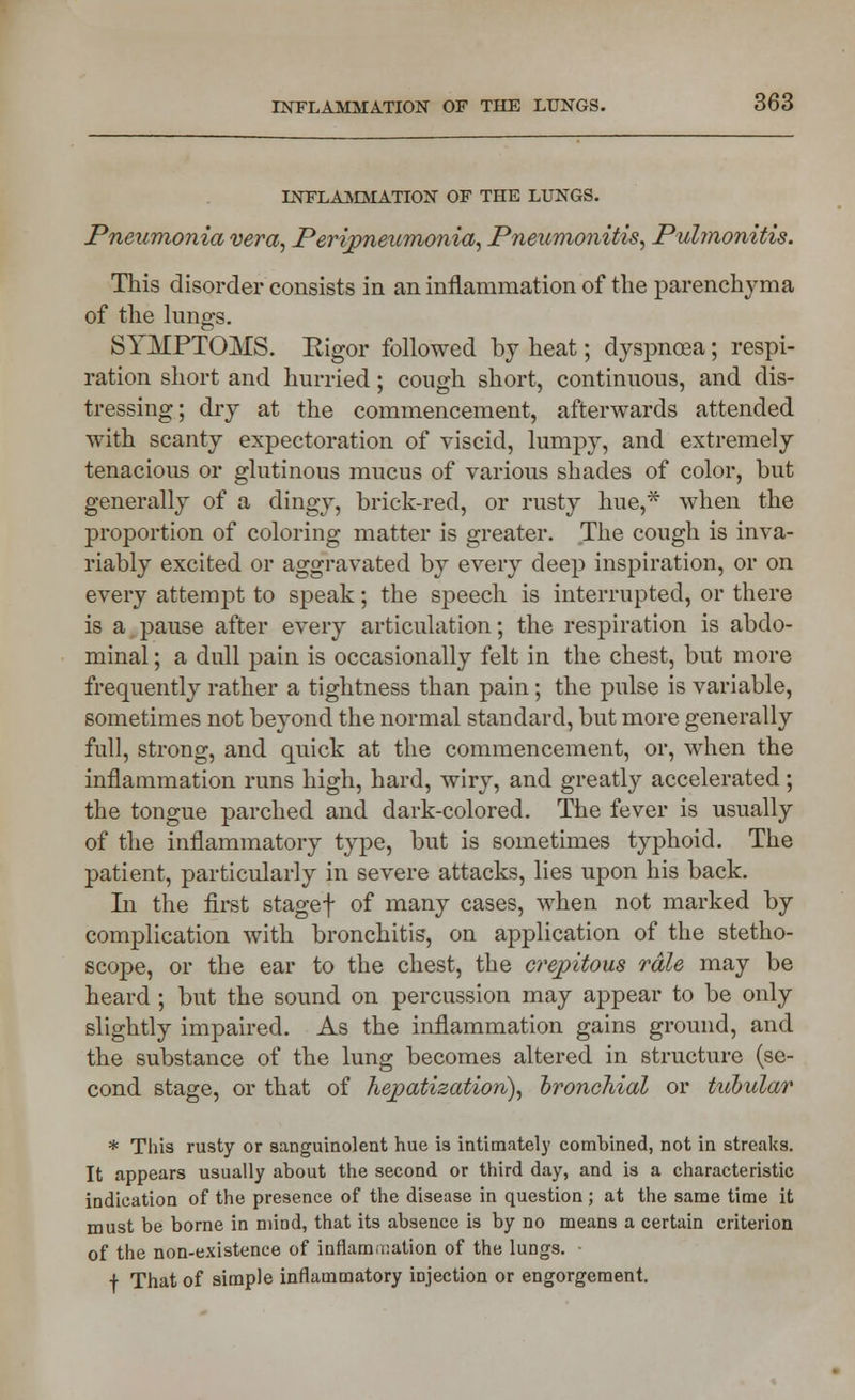 INFLAMMATION OF THE LUNGS. Pneumonia vera, Peripneumonia, Pneumonitis, Pulmonitis. This disorder consists in an inflammation of the parenchyma of the kings. SYMPTOMS. Eigor followed by heat; dyspnoea; respi- ration short and hurried; cough short, continuous, and dis- tressing; dry at the commencement, afterwards attended with scanty expectoration of viscid, lumpy, and extremely tenacious or glutinous mucus of various shades of color, but generally of a dingy, brick-red, or rusty hue,* when the proportion of coloring matter is greater. The cough is inva- riably excited or aggravated by every deep inspiration, or on every attempt to speak; the speech is interrupted, or there is a pause after every articulation; the respiration is abdo- minal ; a dull pain is occasionally felt in the chest, but more frequently rather a tightness than pain; the pulse is variable, sometimes not beyond the normal standard, but more generally full, strong, and quick at the commencement, or, when the inflammation runs high, hard, wiry, and greatly accelerated ; the tongue parched and dark-colored. The fever is usually of the inflammatory type, but is sometimes typhoid. The patient, particularly in severe attacks, lies upon his back. In the first stagef of many cases, when not marked by complication with bronchitis, on application of the stetho- scope, or the ear to the chest, the crepitous rale may be heard ; but the sound on percussion may appear to be only slightly impaired. As the inflammation gains ground, and the substance of the lung becomes altered in structure (se- cond stage, or that of hepatization), bronchial or tubular * This rusty or sanguinolent hue is intimately combined, not in streaks. It appears usually about the second or third day, and is a characteristic indication of the presence of the disease in question; at the same time it must be borne in mind, that its absence is by no means a certain criterion of the non-existence of inflammation of the lungs. •f That of simple inflammatory injection or engorgement.