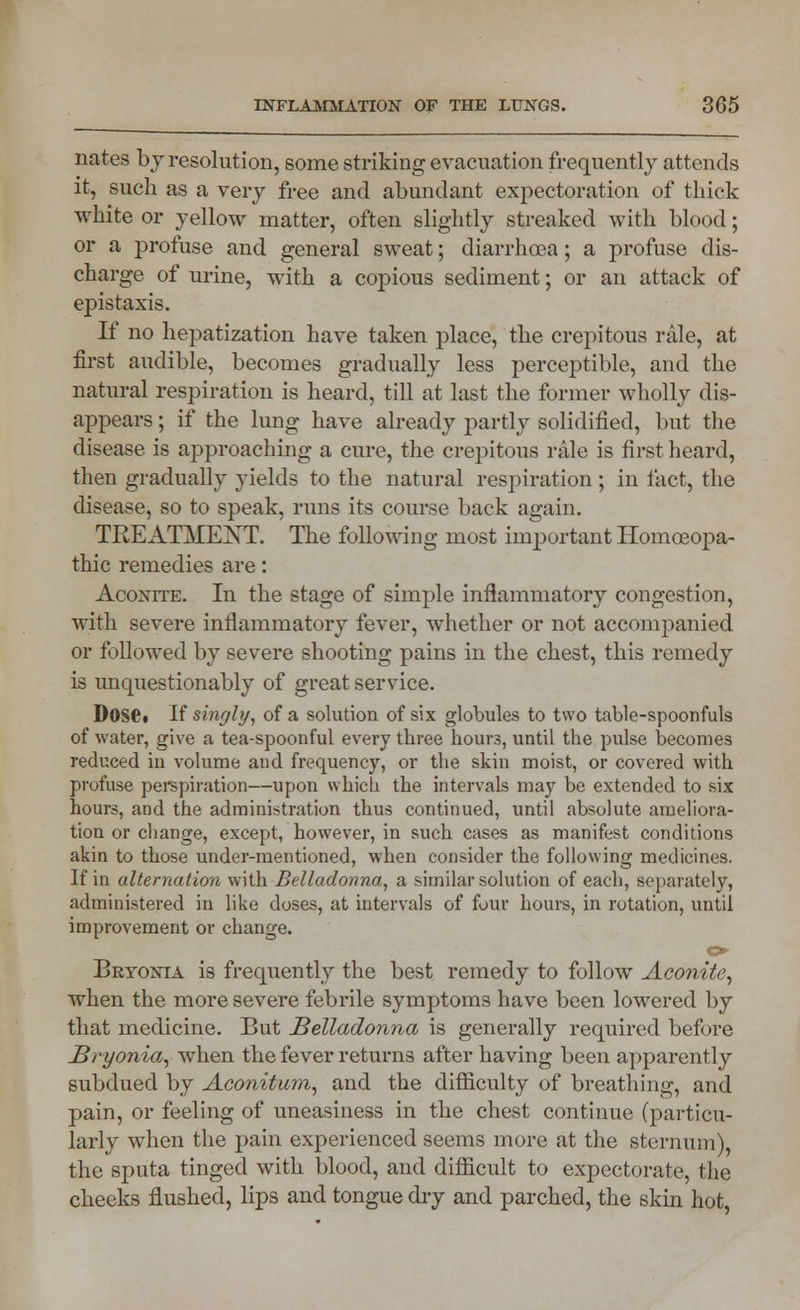 nates b y resolution, some striking evacuation frequently attends it, such as a very free and abundant expectoration of thick white or yellow matter, often slightly streaked with blood; or a profuse and general sweat; diarrhoea; a profuse dis- charge of urine, with a copious sediment; or an attack of epistaxis. If no hepatization have taken place, the crepitous rale, at first audible, becomes gradually less perceptible, and the natural respiration is heard, till at last the former wholly dis- appears ; if the lung have already partly solidified, but the disease is approaching a cure, the crepitous rale is first heard, then gradually yields to the natural respiration ; in fact, the disease, so to speak, runs its course back again. TREATMENT. The following most important Homoeopa- thic remedies are: Aconite. In the stage of simple inflammatory congestion, with severe inflammatory fever, whether or not accompanied or followed by severe shooting pains in the chest, this remedy is unquestionably of great seiwice. Doset If singly, of a solution of six globules to two table-spoonfuls of water, give a tea-spoonful every three hours, until the pulse becomes reduced in volume and frequency, or the skin moist, or covered with profuse perspiration—upon which the intervals may be extended to six hours, and the administration thus continued, until absolute ameliora- tion or change, except, however, in such cases as manifest conditions akin to those under-mentioned, when consider the following medicines. If in alternation with Belladonna, a similar solution of each, separately, administered in like doses, at intervals of four hours, in rotation, until improvement or change. o Bryonia is frequently the best remedy to follow Aconite, when the more severe febrile symptoms have been lowered by that medicine. But Belladonna is generally required before Bryonia, when the fever returns after having been apparently subdued by Aconitum, and the difficulty of breathing, and pain, or feeling of uneasiness in the chest continue (particu- larly when the pain experienced seems more at the sternum), the sputa tinged with blood, and difficult to expectorate, the cheeks flushed, lips and tongue dry and parched, the skin hot,