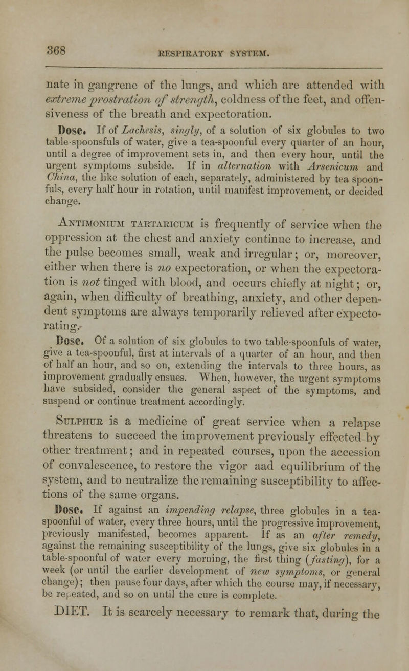 KI'SI'IRATORY SYSTEM. nate in gangrene of the lungs, and which are attended with extreme prostration of strength, coldness of the feet, and offen- siveness of the breath and expectoration. D0S6« If of Laches is, singly, of a solution of six globules to two tablespoonsfuls of water, give a tea-spoont'ul every quarter of an hour, until a degree of improvement sots in, and then every hour, until the urgent symptoms subside. If in alternation with Arsenicum and China, the like solution of each, separately, administered by tea spoon- fuls, every half hour in rotation, until manifest improvement, or decided change. ANTnroNiUiSr tartakicdm is frequently of service when the oppression at the chest and anxiety continue to increase, and the pulse becomes small, weak and irregular; or, moreover, either when there is no expectoration, or when the expectora- tion is not tinged with blood, and occurs chiefly at night; or, again, when difficulty of breathing, anxiety, and other depen- dent symptoms are always temporarily relieved after expecto- rating. _ Dose* Of a solution of six globules to two table-spoonfuls of water, give a tea-spoonful, first at intervals of a quarter of an hour, and then of half an hour, and so on, extending the intervals to three hours, as improvement gradually ensues. When, however, the urgent symptoms have subsided, consider the general aspect of the symptoms, and suspend or continue treatment accordingly. Sulphur is a medicine of great service when a relapse threatens to succeed the improvement previously effected by other treatment; and in repeated courses, upon the accession of convalescence, to restore the vigor aad equilibrium of the system, and to neutralize the remaining susceptibility to affec- tions of the same organs. DoSC If against an impending relapse, three globules in a tea- spoonful of water, every three hours, until the progressive improvement, previously manifested, becomes apparent. If as an after remedy, against the remaining susceptibility of the lungs, give six globules in a table-spoonful of water every morning, the first thing (fasting), for a Aveek (or until the earlier development of new symptoms, or general change); then pause four days, after which the course may, if necessary, be repeated, and so on until the cure is complete. DIET. It is scarcely necessary to remark that, during the