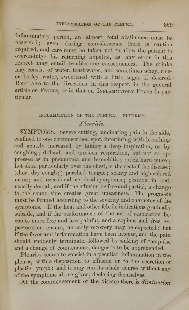 inflammatory period, an almost total abstinence must be observed; even during convalescence there is caution required, and care must be taken not to allow the patient to over-indulge his returning appetite, as any error in this respect may entail troublesome consequences. The drinks may consist of water, toast-water, and sometimes whey, rice- or barley water, sweetened with a little sugar if desired. Eefer also to the directions in this respect, in the general article on Fevers, or in that on Inflammatory Fever in par- ticular. INFLAMMATION OF THE PLEURA. PLEURISY. Pleuritis. SYMPTOMS. Severe cutting, lancinating pain in the side, confined to one circumscribed spot, interfering with breathing and acutely increased by taking a deep inspiration, or by coughing; difficult and anxious respiration, but not so op- pressed as in pneumonia and bronchitis ; quick hard pulse ; hut skin, particularly over the chest, or the seat of the disease; (short dry cough;) parched tongue; scanty and high-colored urine; and occasional cerebral symptoms ; position in bed usually dorsal; and if the effusion be free and partial, a change to the sound side creates great uneasiness. The prognosis must be formed according to the severity and character of the symptoms. If the heat and other febrile indications gradually subside, and if the performance of the act of respiration be- comes more free and less painful, and a copious and free ex- pectoration ensues, an early recovery may be expected ; but if the fever and inflammation have been intense, and the pain should suddenly terminate, followed by sinking of the pulse and a change of countenance, danger is to be apprehended. Pleurisy seems to consist in a peculiar inflammation in the pleura, with a disposition to effusion or to the secretion of plastic lymph; and it may run its whole course without any of the symptoms above given, declaring themselves. At the commencement of the disease there is diminution