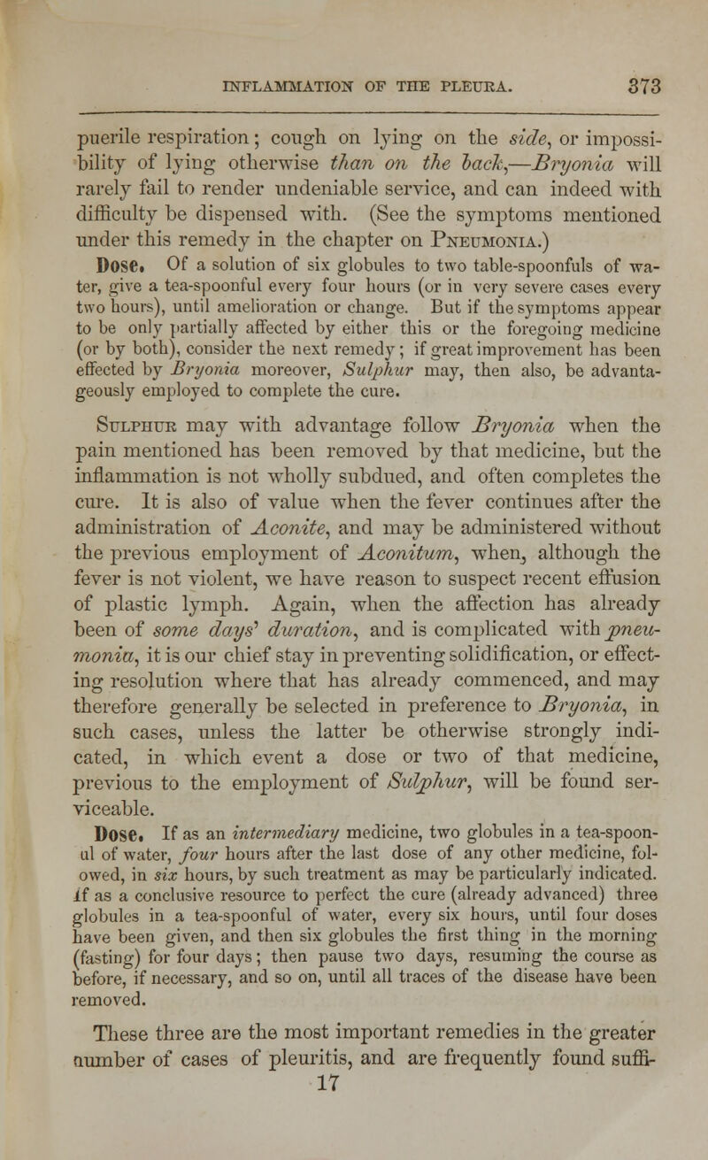 puerile respiration; cough on lying on the side, or impossi- bility of lying otherwise than on the back,—Bryonia will rarely fail to render undeniable service, and can indeed with difficulty be dispensed with. (See the symptoms mentioned under this remedy in the chapter on Pneumonia.) Dose. Of a solution of six globules to two table-spoonfuls of wa- ter, give a tea-spoonful every four hours (or in very severe cases every two hours), until amelioration or change. But if the symptoms appear to be only partially affected by either this or the foregoing medicine (or by both), consider the next remedy; if great improvement has been effected by Bryonia moreover, Sulphur may, then also, be advanta- geously employed to complete the cure. Sulphur may with advantage follow Bryonia when the pain mentioned has been removed by that medicine, but the inflammation is not wholly subdued, and often completes the cure. It is also of value when the fever continues after the administration of Aconite, and may be administered without the previous employment of Aconitum, when, although the fever is not violent, we have reason to suspect recent effusion of plastic lymph. Again, when the affection has already been of some days' duration, and is complicated with pneic- monia, it is our chief stay in preventing solidification, or effect- ing resolution where that has already commenced, and may therefore generally be selected in preference to Bryonia, in such cases, unless the latter be otherwise strongly indi- cated, in wThich event a dose or two of that medicine, previous to the employment of Sulphur, will be found ser- viceable. Dose. If as an intermediary medicine, two globules in a tea-spoon- ul of water, four hours after the last dose of any other medicine, fol- owed, in six hours, by such treatment as may be particularly indicated, if as a conclusive resource to perfect the cure (already advanced) three globules in a tea-spoonful of water, every six hours, until four doses have been given, and then six globules the first thing in the morning (fasting) for four days; then pause two days, resuming the course as before, if necessary, and so on, until all traces of the disease have been removed. These three are the most important remedies in the greater number of cases of pleuritis, and are frequently found suffi- 17