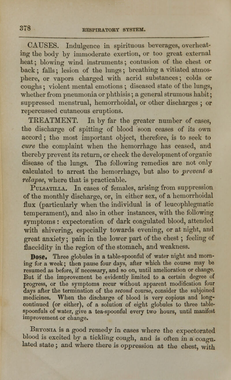 CAUSES. Indulgence in spirituous beverages, overheat- ing the body by immoderate exertion, or too great external heat; blowing wind instruments; contusion of the chest or back; falls; lesion of the lungs; breathing a vitiated atmos- phere, or vapors charged with acrid substances; colds or coughs; violent mental emotions ; diseased state of the lungs, whether from pneumonia or phthisis; a general strumous habit; suppressed menstrual, hemorrhoidal, or other discharges ; or repercussed cutaneous eruptions. TREATMENT. In by far the greater number of cases, the discharge of spitting of blood soon ceases of its own accord; the most important object, therefore, is to seek to cure the complaint when the hemorrhage has ceased, and thereby prevent its return, or check the development of organic disease of the lungs. The following remedies are not only calculated to arrest the hemorrhage, but also to prevent a relapse, where that is practicable. Pulsatilla. In cases of females, arising from suppression of the monthly discharge, or, in either sex, of a hemorrhoidal flux (particularly when the individual is of leucophlegmatic temperament), and also in other instances, with the following symptoms : expectoration of dark coagulated blood, attended with shivering, especially towards evening, or at night, and great anxiety; pain in the lower part of the chest; feeling of flaccidity in the region of the stomach, and weakness. Dose* Three globules in a table-spoonful of water night and morn- ing for a week; then pause four days, after which the course may be resumed as before, if necessary, and so on, until amelioration or change. But if the improvement be evidently limited to a certain degree of progress, or the symptoms recur without apparent modification four days after the termination of the second course, consider the subjoined medicines. When the discharge of blood is very copious and long- continued (or either), of a solution of eight globules to three table- spoonfuls of water, give a tea-spoonful every two hours, until manifest improvement or change. Bryonia is a good remedy in cases where the expectorated blood is excited by a tickling cough, and is often in a coagu- lated state; and where there is oppression at the chest, with