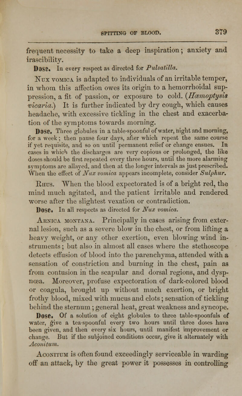 frequent necessity to take a deep inspiration; anxiety and irascibility. D0S8. In every respect as directed for Pulsatilla. ISTux vomica is adapted to individuals of an irritable temper, in whom this affection owes its origin to a hemorrhoidal sup- pression, a fit of passion, or exposure to cold. (ITcemojptysis vicaria.) It is further indicated by dry cough, which causes headache, with excessive tickling in the chest and exacerba- tion of the symptoms towards morning. Dose. Three globules in a table-spoonful of water, night and morning, for a week; then pause four days, after which repeat the same course if yet requisite, and so on until permanent relief or change ensues. In cases in which the discharges are very copious or prolonged, the like doses should be first repeated every three hours, until the more alarming symptoms are allayed, and then at the longer intervals as just prescribed. When the effect of Nax vomica appears incomplete, consider Sulphur. Rhus. When the blood expectorated is of a bright red, the mind much agitated, and the patient irritable and rendered worse after the slightest vexation or contradiction. Dose# In all respects as directed for Nux vomica. Arnica Montana. Principally in cases arising from exter- nal lesion, such as a severe blow in the chest, or from lifting a heavy weight, or any other exertion, even blowing wind in- struments ; but also in almost all cases where the stethoscope detects effusion of blood into the parenchyma, attended with a sensation of constriction and burning in the chest, pain as from contusion in the scapular and dorsal regions, and dysp- noea. Moreover, profuse expectoration of dark-colored blood or coagula, brought up without much exertion, or bright frothy blood, mixed with mucus and clots ; sensation of tickling behind the sternum; general heat, great weakness and syncope. DosCt Of a solution of eight globules to three table-spoonfuls of water, give a tea-spoonful every two hours until three doses have been given, and then every six hours, until manifest improvement or change. But if the subjoined conditions occur, give it alternately with Aconilum. Aconitdm is often found exceedingly serviceable in warding off an attack, by the great power it possesses in controlling