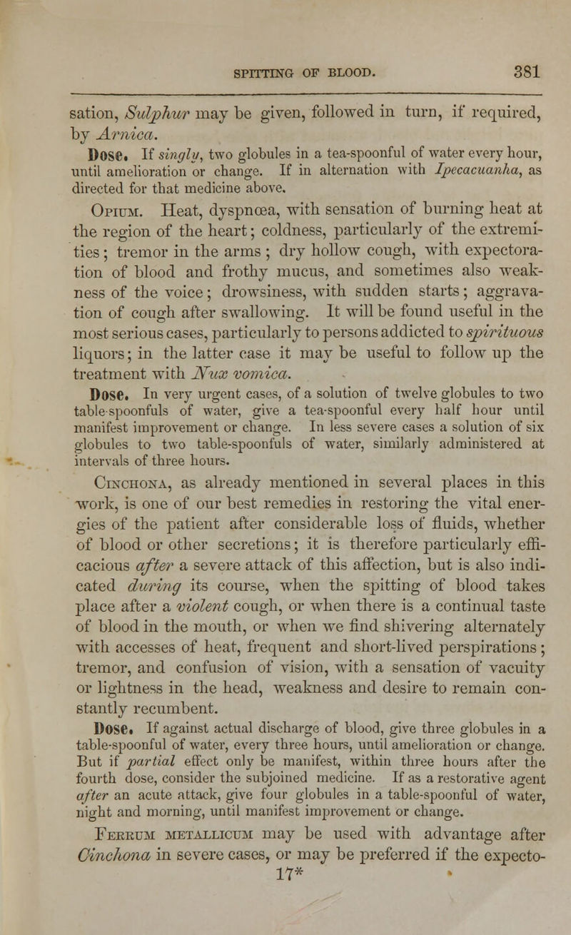 sation, Sulphur may be given, followed in turn, if required, by Arnica. Dose* If singly, two globules in a tea-spoonful of water every hour, until amelioration or change. If in alternation with Ipecacuanha, as directed for that medicine above. Opium. Heat, dyspnoea, with sensation of burning heat at the region of the heart; coldness, particularly of the extremi- ties ; tremor in the arms ; dry hollow cough, with expectora- tion of blood and frothy mucus, and sometimes also weak- ness of the voice; drowsiness, with sudden starts; aggrava- tion of cough after swallowing. It will be found useful in the most serious cases, particularly to persons addicted to spirituous liquors; in the latter case it may be useful to follow up the treatment with jSFux vomica. Dose. In very urgent cases, of a solution of twelve globules to two table spoonfuls of water, give a tea-spoonful every half hour until manifest improvement or change. In less severe cases a solution of six globules to two table-spoonfuls of water, similarly administered at intervals of three hours. Cinchona, as already mentioned in several places in this ■work, is one of our best remedies in restoring the vital ener- gies of the patient after considerable loss of fluids, whether of blood or other secretions; it is therefore particularly effi- cacious after a severe attack of this affection, but is also indi- cated during its course, when the spitting of blood takes place after a violent cough, or when there is a continual taste of blood in the mouth, or when we find shivering alternately with accesses of heat, frequent and short-lived perspirations; tremor, and confusion of vision, with a sensation of vacuity or lightness in the head, weakness and desire to remain con- stantly recumbent. Doset If against actual discharge of blood, give three globules in a table-spoonful of water, every three hours, until amelioration or change. But if partial effect only be manifest, within three hours after the fourth dose, consider the subjoined medicine. If as a restorative agent after an acute attack, give four globules in a table-spoonful of water, night and morning, until manifest improvement or change. Fekrum metallicum may be used with advantage after Cinchona in severe cases, or may be preferred if the expecto- 17*