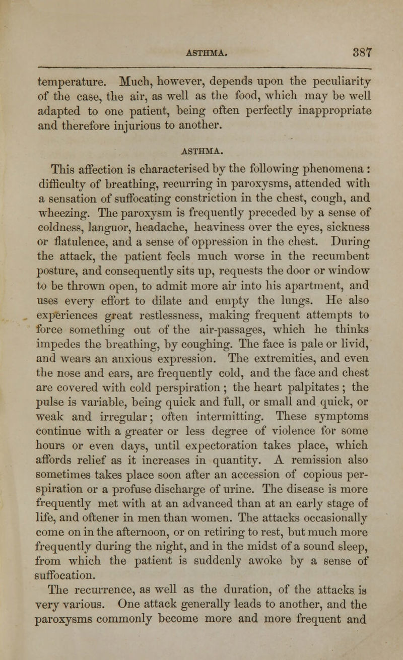 temperature. Much, however, depends upon the peculiarity of the case, the air, as well as the food, which may be well adapted to one patient, being often perfectly inappropriate and therefore injurious to another. ASTHMA. This affection is characterised by the following phenomena : difficulty of breathing, recurring in paroxysms, attended with a sensation of suffocating constriction in the chest, cough, and wheezing. The paroxysm is frequently preceded by a sense of coldness, languor, headache, heaviness over the eyes, sickness or flatulence, and a sense of oppression in the chest. During the attack, the patient feels much worse in the recumbent posture, and consequently sits up, requests the door or window to be thrown open, to admit more air into his apartment, and uses every effort to dilate and empty the lungs. He also experiences great restlessness, making frequent attempts to force something out of the air-passages, which he thinks impedes the breathing, by coughing. The face is pale or livid, and wears an anxious expression. The extremities, and even the nose and ears, are frequently cold, and the face and chest are covered with cold perspiration ; the heart palpitates ; the pulse is variable, being quick and full, or small and quick, or weak and irregular; often intermitting. These symptoms continue with a greater or less degree of violence for some hours or even days, until expectoration takes place, which affords relief as it increases in quantity. A remission also sometimes takes place soon after an accession of copious per- spiration or a profuse discharge of urine. The disease is more frequently met with at an advanced than at an early stage of life, and oftener in men than women. The attacks occasionally come on in the afternoon, or on retiring to rest, but much more frequently during the night, and in the midst of a sound sleep, from which the patient is suddenly awoke by a sense of suffocation. The recurrence, as well as the duration, of the attacks is very various. One attack generally leads to another, and the paroxysms commonly become more and more frequent and