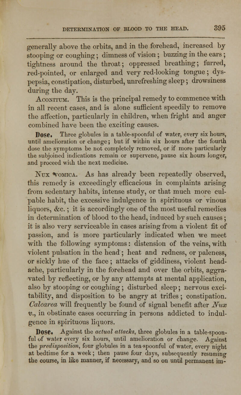 generally above the orbits, and in the forehead, increased by stooping or coughing; dimness of vision ; buzzing in the ears; tightness around the throat; oppressed breathing; furred, red-pointed, or enlarged and very red-looking tongue; dys- pepsia, constipation, disturbed, unrefreshing sleep; drowsiness during the day. AcoNrruM. This is the principal remedy to commence with in all recent cases, and is alone sufficient speedily to remove the affection, particularly in children, when fright and anger combined have been the exciting causes. Dose. Three globules in a table-spoonful of water, every six hours, until amelioration or change; but if within six hours after the fourth dose the symptoms be not completely removed, or if more particularly the subjoined indications remain or supervene, pause six hours longer, and proceed with the next medicine. jNux Vomica. As has already been repeatedly observed, this remedy is exceedingly efficacious in complaints arising from sedentary habits, intense study, or that much more cul- pable habit, the excessive indulgence in spirituous or vinous liquors, &c.; it is accordingly one of the most useful remedies in determination of blood to the head, induced by such causes; it is also very serviceable in cases arising from a violent fit of passion, and is more particularly indicated when we meet with the following symptoms: distension of the veins, with violent pulsation in the head ; heat and redness, or paleness, or sickly hue of the face ; attacks of giddiness, violent head- ache, particularly in the forehead and over the orbits, aggra- vated by reflecting, or by any attempts at mental application, also by stooping or coughing; disturbed sleep; nervous exci- tability, and disposition to be angry at trifles; constipation. Calcarea will frequently be found of signal benefit after Nux <y., in obstinate cases occurring in persons addicted to indul- gence in spirituous liquors. Dose* Against the actual attacks, three globules in a table-spoon- ful of water every six hours, until amelioration or change. Against the predisposition, four globules in a tea-spoonful of water, every night at bedtime for a week; then pause four days, subsequently resuming the course, in like manner, if necessary, and so on until permanent im-