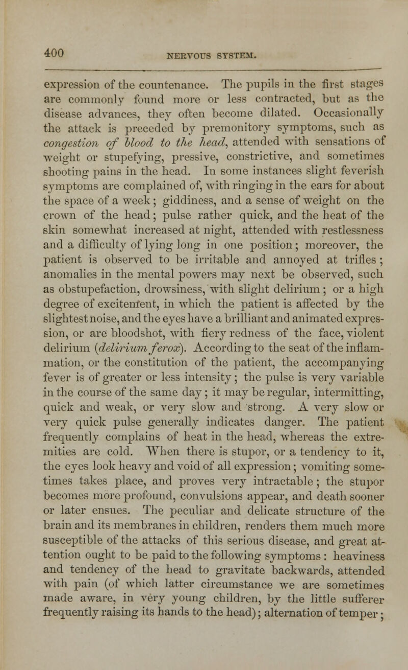 expression of the countenance. The pupils in the first stages are commonly found more or less contracted, but as the disease advances, they often become dilated. Occasionally the attack is preceded by premonitory symptoms, such as congestion of blood to the head, attended with sensations of weight or stupefying, pressive, constrictive, and sometimes shooting pains in the head. In some instances slight feverish symptoms are complained of, with ringing in the ears for about the space of a week; giddiness, and a sense of weight on the crown of the head; pulse rather quick, and the heat of the skin somewhat increased at night, attended with restlessness and a difficulty of lying long in one position; moreover, the patient is observed to be irritable and annoyed at trifles ; anomalies in the mental powers may next be observed, such as obstupefaction, drowsiness, with slight delirium ; or a high degree of excitement, in which the patient is affected by the slightest noise, and the eyes have a brilliant and animated expres- sion, or are bloodshot, with fiery redness of the face, violent delirium {delirium fervx). According to the seat of the inflam- mation, or the constitution of the patient, the accompanying- fever is of greater or less intensity; the pulse is very variable in the course of the same day; it may be regular, intermitting, quick and weak, or very slow and strong. A very slow or very quick pulse generally indicates danger. The patient frequently complains of heat in the head, whereas the extre- mities are cold. When there is stupor, or a tendency to it, the eyes look heavy and void of all expression; vomiting some- times takes place, and proves very intractable; the stupor becomes more profound, convulsions appear, and death sooner or later ensues. The peculiar and delicate structure of the brain and its membranes in children, renders them much more susceptible of the attacks of this serious disease, and great at- tention ought to be paid to the following symptoms : heaviness and tendency of the head to gravitate backwards, attended with pain (of which latter circumstance we are sometimes made aware, in very young children, by the little sufferer frequently raising its hands to the head); alternation of temper •