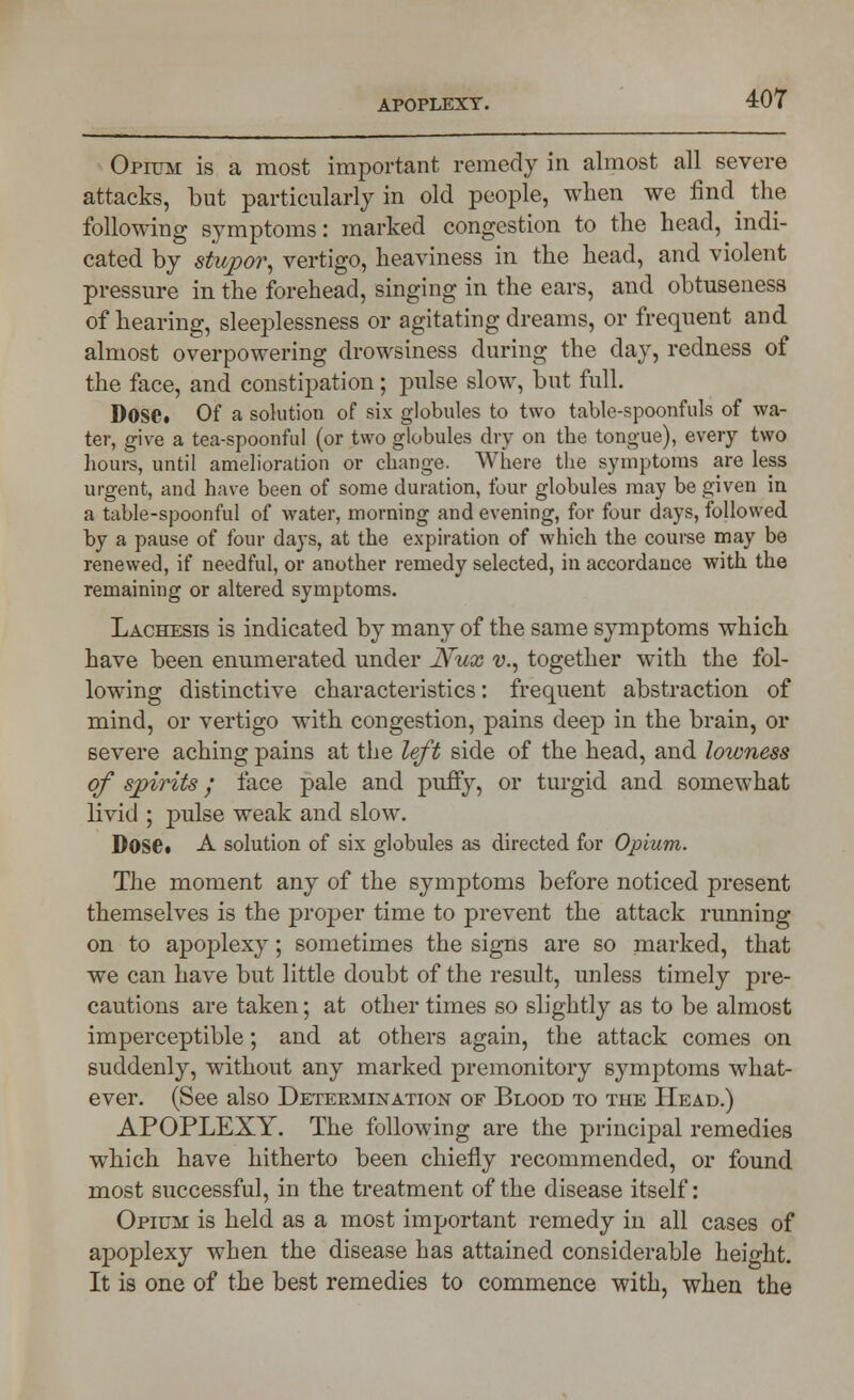 Opium is a most important remedy in almost all severe attacks, but particularly in old people, when we find the following symptoms: marked congestion to the head, indi- cated by stupor^ vertigo, heaviness in the head, and violent pressure in the forehead, singing in the ears, and obtuseness of hearing, sleeplessness or agitating dreams, or frequent and almost overpowering drowsiness during the day, redness of the face, and constipation; pulse slow, but full. Dose. Of a solution of six globules to two table-spoonfuls of wa- ter, give a tea-spoonful (or two globules dry on the tongue), every two hours, until amelioration or change. Where the symptoms are less urgent, and have been of some duration, four globules may be given in a table-spoonful of water, morning and evening, for four days, followed by a pause of four days, at the expiration of which the course may be renewed, if needful, or another remedy selected, in accordance with the remaining or altered symptoms. Lachesis is indicated by many of the same symptoms which have been enumerated under Nux v., together with the fol- lowing distinctive characteristics: frequent abstraction of mind, or vertigo with congestion, pains deep in the brain, or severe aching pains at the left side of the head, and lowness of spirits / face pale and puffy, or turgid and somewhat livid ; pulse weak and slow. Dose. A solution of six globules as directed for Opium. The moment any of the symptoms before noticed present themselves is the proper time to prevent the attack running on to apoplexy; sometimes the signs are so marked, that we can have but little doubt of the result, unless timely pre- cautions are taken; at other times so slightly as to be almost imperceptible; and at others again, the attack comes on suddenly, without any marked premonitory symptoms what- ever. (See also Determination of Blood to the Head.) APOPLEXY. The following are the principal remedies which have hitherto been chiefly recommended, or found most successful, in the treatment of the disease itself: Opium is held as a most important remedy in all cases of apoplexy when the disease has attained considerable height. It is one of the best remedies to commence with, when the