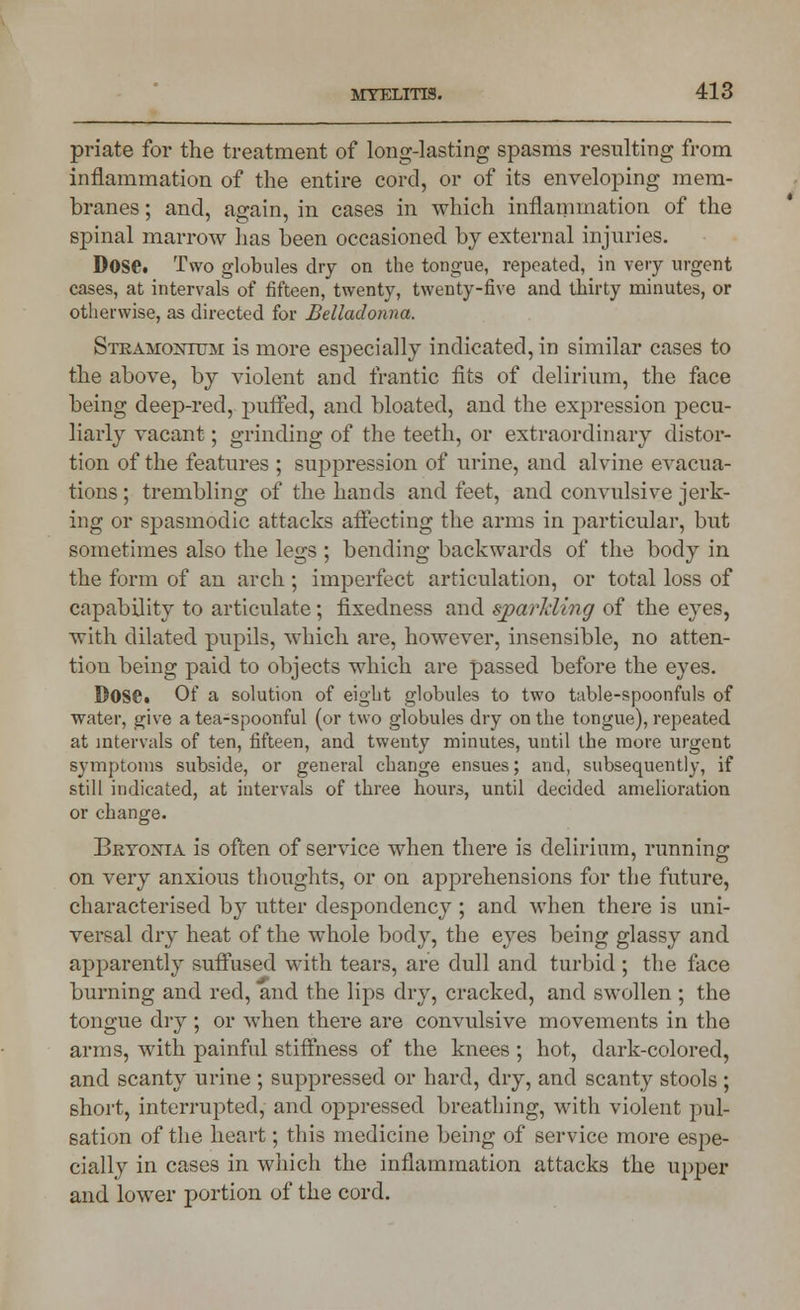 priate for the treatment of long-lasting spasms resulting from inflammation of the entire cord, or of its enveloping mem- branes ; and, again, in cases in which inflammation of the spinal marrow has been occasioned by external injuries. Dose. Two globules dry on the tongue, repeated, in very urgent cases, at intervals of fifteen, twenty, twenty-five and thirty minutes, or otherwise, as directed for Belladonna. Stramonium is more especially indicated, in similar cases to the above, by violent and frantic fits of delirium, the face being deep-red, puffed, and bloated, and the expression pecu- liarly vacant; grinding of the teeth, or extraordinary distor- tion of the features ; suppression of urine, and alvine evacua- tions ; trembling of the hands and feet, and convulsive jerk- ing or spasmodic attacks affecting the arms in particular, but sometimes also the legs ; bending backwards of the body in the form of an arch; imperfect articulation, or total loss of capability to articulate; fixedness and sparkling of the eyes, with dilated pupils, which are, however, insensible, no atten- tion being paid to objects which are passed before the eyes. Dose. Of a solution of eight globules to two table-spoonfuls of water, give a tea-spoonful (or two globules dry on the tongue), repeated at intervals of ten, fifteen, and twenty minutes, until the more urgent symptoms subside, or general change ensues; and, subsequently, if still indicated, at intervals of three hours, until decided amelioration or change. Bryonia is often of service when there is delirium, running on very anxious thoughts, or on apprehensions for the future, characterised by utter despondency ; and Avhen there is uni- versal dry heat of the whole body, the eyes being glassy and apparently suffused with tears, are dull and turbid ; the face burning and red, and the lips dry, cracked, and swollen ; the tongue dry ; or when there are convulsive movements in the arms, with painful stiffness of the knees ; hot, dark-colored, and scanty urine ; suppressed or hard, dry, and scanty stools ; short, interrupted, and oppressed breathing, with violent pul- sation of the heart; this medicine being of service more espe- cially in cases in which the inflammation attacks the upper and lower portion of the cord.