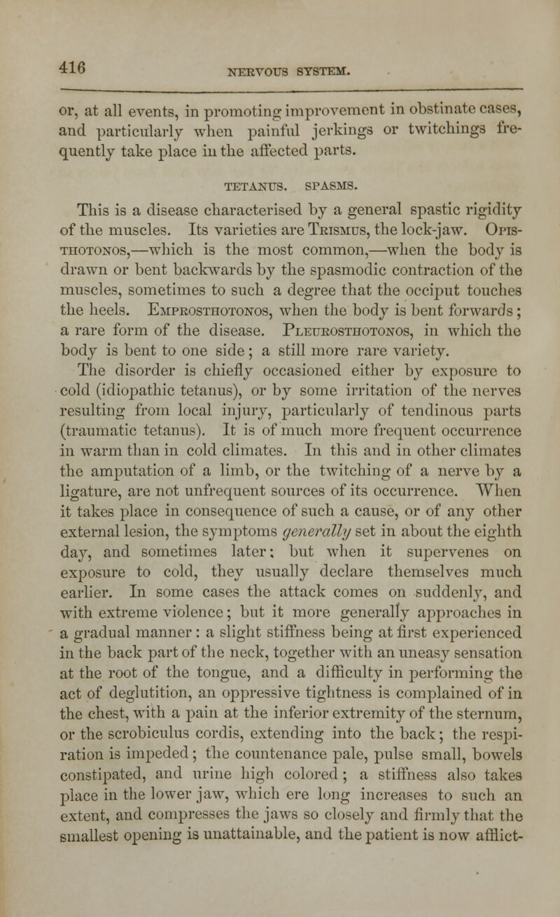 or, at all events, in promoting improvement in obstinate cases, and particularly when painful jerkings or twitchings fre- quently take place in the affected parts. TETANUS. SPASMS. This is a disease characterised by a general spastic rigidity of the muscles. Its varieties are Trismus, the lock-jaw. Opis- thotonos,—which is the most common,—when the body is drawn or bent backwards by the spasmodic contraction of the muscles, sometimes to such a degree that the occiput touches the heels. Emprosthotonos, when the body is bent forwards; a rare form of the disease. Pleurosthotonos, in which the body is bent to one side; a still more rare variety. The disorder is chiefly occasioned either by exposure to cold (idiopathic tetanus), or by some irritation of the nerves resulting from local injury, particularly of tendinous parts (traumatic tetanus). It is of much more frequent occurrence in warm than in cold climates. In this and in other climates the amputation of a limb, or the twitching of a nerve by a ligature, are not unfrequent sources of its occurrence. When it takes place in consequence of such a cause, or of any other external lesion, the symptoms generally set in about the eighth day, and sometimes later; but when it supervenes on exposure to cold, they usually declare themselves much earlier. In some cases the attack comes on suddenly, and with extreme violence; but it more generally approaches in a gradual manner: a slight stiffness being at first experienced in the back part of the neck, together with an uneasy sensation at the root of the tongue, and a difficulty in performing the act of deglutition, an oppressive tightness is complained of in the chest, with a pain at the inferior extremity of the sternum, or the scrobiculus cordis, extending into the back; the respi- ration is impeded; the countenance pale, pulse small, bowels constipated, and urine high colored; a stiffness also takes place in the lower jaw, which ere long increases to such an extent, and compresses the jaws so closely and firmly that the smallest opening is unattainable, and the patient is now afflict-