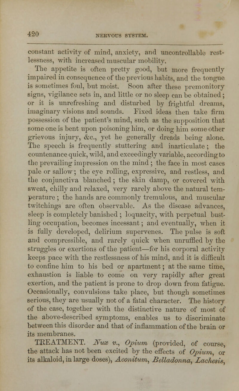 constant activity of mind, anxiety, and uncontrollable rest- lessness, with increased muscular mobility. The appetite is often pretty good, but more frequently impaired in consequence of the previous habits, and the tongue is sometimes foul, but moist. Soon after these premonitory signs, vigilance sets in, and little or no sleep can be obtained ; or it is unrefreshing and disturbed by frightful dreams, imaginary visions and sounds. Fixed ideas then take firm possession of the patient's mind, such as the supposition that some one is bent upon poisoning him, or doing him some other grievous injury, &c, yet he generally dreads being alone. The speech is frequently stuttering and inarticulate; the countenance quick, wild, and exceedingly variable, according to the prevailing impression on the mind ; the face in most cases pale or sallow; the eye rolling, expressive, and restless, and the conjunctiva blanched; the skin damp, or covered with sweat, chilly and relaxed, very rarely above the natural tem- perature ; the hands are commonly tremulous, and muscular twitchings are often observable. As the disease advances, sleep is completely banished ; loquacity, with perpetual bust- ling occupation, becomes incessant; and eventually, when it is fully developed, delirium supervenes. The pulse is soft and compressible, and. rarely quick when unruffled by the struggles or exertions of the patient—for his corporal activity keeps pace with the restlessness of his mind, and it is difficult to confine him to his bed or apartment; at the same time, exhaustion is liable to come on very rapidly after great exertion, and the patient is prone to drop down from fatigue. Occasionally, convulsions take place, but though sometimes serious, they are usually not of a fatal character. The history of the case, together with the distinctive nature of most of the above-described symptoms, enables us to discriminate between this disorder and that of inflammation of the brain or its membranes. TREATMENT. JYux v., Opium (provided, of course, the attack has not been excited by the effects of Opium, or its alkaloid, in large doses), Aconitum, Belladonna, Lachesis,